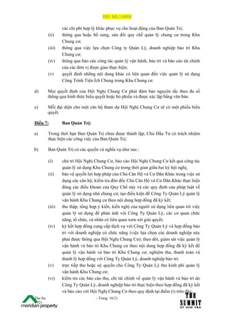 HĐ: ML1/0000

                 các chi phí hợp lý khác phục vụ cho hoạt động của Ban Quản Trị;
         (ii)    thông qua hoặc bổ sung, sửa đổi quy chế quản lý chung cư trong Khu
                 Chung cư;
         (iii)   thông qua việc lựa chọn Công ty Quản Lý, doanh nghiệp bảo trì Khu
                 Chung cư;
         (iv)    thông qua báo cáo công tác quản lý vận hành, bảo trì và báo cáo tài chính
                 của các đơn vị được giao thực hiện;
         (v)     quyết định những nội dung khác có liên quan đến việc quản lý sử dụng
                 Công Trình Tiện Ích Chung trong Khu Chung cư.

d)       Mọi quyết định của Hội Nghị Chung Cư phải đảm bảo nguyên tắc theo đa số
         thông qua hình thức biểu quyết hoặc bỏ phiếu và được xác lập bằng văn bản.

e)       Mỗi đại diện cho một căn hộ tham dự Hội Nghị Chung Cư sẽ có một phiếu biểu
         quyết.

Điều 7:          Ban Quản Trị:

a)       Trong thời hạn Ban Quản Trị chưa được thành lập, Chủ Đầu Tư có trách nhiệm
         thực hiện các công việc của Ban Quản Trị;

b)       Ban Quản Trị có các quyền và nghĩa vụ như sau :

         (i)     chủ trì Hội Nghị Chung Cư, báo cáo Hội Nghị Chung Cư kết quả công tác
                 quản lý sử dụng Khu Chung cư trong thời gian giữa hai kỳ hội nghị;
         (ii)    bảo vệ quyền lợi hợp pháp của Chủ Căn Hộ và Cư Dân Khác trong việc sử
                 dụng các căn hộ; kiểm tra đôn đốc Chủ Căn Hộ và Cư Dân Khác thực hiện
                 đúng các điều khoản của Quy Chế này và các quy định của pháp luật về
                 quản lý sử dụng nhà chung cư; tạo điều kiện để Công Ty Quản Lý quản lý
                 vận hành Khu Chung cư theo nội dung hợp đồng đã ký kết;
         (iii)   thu thập, tổng hợp ý kiến, kiến nghị của người sử dụng liên quan tới việc
                 quản lý sử dụng để phản ánh với Công Ty Quản Lý, các cơ quan chức
                 năng, tổ chức, cá nhân có liên quan xem xét giải quyết;
         (iv)    ký kết hợp đồng cung cấp dịch vụ với Công Ty Quản Lý và hợp đồng bảo
                 trì với doanh nghiệp có chức năng (việc lựa chọn các doanh nghiệp này
                 phải được thông qua Hội Nghị Chung Cư); theo dõi, giám sát việc quản lý
                 vận hành và bảo trì Khu Chung cư theo nội dung hợp đồng đã ký kết để
                 quản lý vận hành và bảo trì Khu Chung cư; nghiệm thu, thanh toán và
                 thanh lý hợp đồng với Công Ty Quản Lý, doanh nghiệp bảo trì;
         (v)     trực tiếp thu hoặc uỷ quyền cho Công Ty Quản Lý thu kinh phí quản lý
                 vận hành Khu Chung cư;
         (vi)    kiểm tra các báo cáo thu, chi tài chính về quản lý vận hành và bảo trì do
                 Công Ty Quản Lý, doanh nghiệp bảo trì thực hiện theo hợp đồng đã ký kết
                 và báo cáo với Hội Nghị Chung Cư theo quy định tại điểm (i) trên đây;
The Su                             - Trang 10/21
1 /21
 