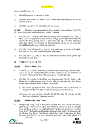 HĐ: ML1/0000

hành cho căn hộ, ngoại trừ:

(a)      đây là hậu quả của sự hao mòn tự nhiên;

(b)      đây là hư hỏng do lỗi của Chủ Căn Hộ và Cư Dân Khác hay bất kỳ một bên thứ ba
         nào khác gây ra;

(c)      đây là hư hỏng gây ra bởi một sự kiện bất khả kháng.

Điều 11:      Khi có hư hỏng nào của căn hộ (bao gồm cả hư hỏng của Công Trình Tiện
Ích Chung) thuộc nghĩa vụ bảo hành của Chủ Đầu Tư xảy ra:

(a)      Chủ Căn Hộ và / hoặc Cư Dân Khác phải ngay lập tức thông báo cho Công Ty
         Quản Lý và áp dụng các biện pháp cần thiết và hợp lý nhằm hạn chế thiệt hại đến
         mức tối đa. Trong trường hợp có vi phạm, Chủ Căn Hộ và Cư Dân Khác phải
         gánh chịu, toàn bộ hay một phần tuỳ theo mức độ lỗi, mọi chi phí sửa chữa, thay
         thế và khắc phục hư hỏng và thiệt hại phát sinh;

(b)      Chủ Đầu Tư có thể tự mình hay thuê một hoặc nhiều công ty chuyên nghiệp khác
         thực hiện sửa chữa hoặc thay thế hạng mục hư hỏng đó;

(c)      Chủ Căn Hộ và Cư Dân Khác phải cho phép và tạo điều kiện thuận lợi cho việc
         bảo hành hoặc sửa chữa.

VI.      PHÍ DỊCH VỤ VÀ LỆ PHÍ

Điều 12:        Chi Phí Hàng Tháng

a)       Chủ Căn Hộ và/ hoặc Cư Dân Khác phải thanh toán hàng tháng tiền điện, nước,
         gas và các chi phí sinh hoạt khác (nếu có) phát sinh từ Căn Hộ của mình trên cơ
         sở mức tiêu thụ hàng tháng cho nhà cung cấp qua Công Ty Quản Lý.

b)       Chủ Căn Hộ và/ hoặc Cư Dân Khác phải thanh toán cho Công Ty Quản Lý các
         khoản phí trên đầy đủ trong vòng 10 ngày đầu tiên của tháng tiếp theo. Trong
         trường hợp có vi phạm, Công Ty Quản Lý có quyền:

         (i) thu tiền lãi quá hạn tính trên khoản tiền chậm thanh toán với Lãi Suất Áp
             Dụng tại thời điểm trả chậm cho khoảng thời gian chậm thanh toán;

         (ii) ngưng việc cung cấp điện nước cho đến khi Chủ Căn Hộ và/ hoặc Cư Dân
              Khác thực hiện đầy đủ việc thanh toán đó;

Điều 13:        Phí Quản Lý Hàng Tháng

a)       Phí Quản Lý Hàng Tháng là khoản tiền tạm tính theo mức 10.000 VNĐ (mười
         nghìn Đồng Việt Nam) (đã bao gồm thuế VAT) tính trên mỗi m2 diện tích Căn Hộ
         trong một tháng nhằm để chi trả phí cho Dịch Vụ Quản Lý, các chi phí vận hành
         Công Trình Tiện Ích Chung, khoản tiền thù lao cho Ban Quản Trị. Khoản phí này
         có thể được thay đổi bởi Chủ Đầu Tư và/hoặc Ban Quản Trị tùy từng thời điểm
         theo tình hình thực tế và sẽ được thông báo trước cho Chủ Căn Hộ và/hoặc Cư
                 Dân Khác.
The Su                            - Trang 12/21
1 /21
 