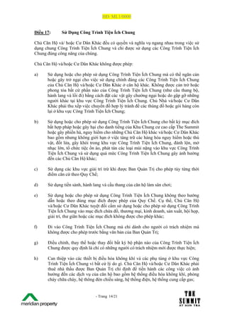 HĐ: ML1/0000


Điều 17:        Sử Dụng Công Trình Tiện Ích Chung

Chủ Căn Hộ và/ hoặc Cư Dân Khác đều có quyền và nghĩa vụ ngang nhau trong việc sử
dụng chung Công Trình Tiện Ích Chung và chỉ được sử dụng các Công Trình Tiện Ích
Chung đúng công năng của chúng.

Chủ Căn Hộ và/hoặc Cư Dân Khác không được phép:

a)       Sử dụng hoặc cho phép sử dụng Công Trình Tiện Ích Chung mà có thể ngăn cản
         hoặc gây trở ngại cho việc sử dụng chính đáng các Công Trình Tiện Ích Chung
         của Chủ Căn Hộ và/hoặc Cư Dân Khác ở căn hộ khác. Không được cản trở hoặc
         phong tỏa bất cứ phần nào của Công Trình Tiện Ích Chung (như cầu thang bộ,
         hành lang và lối đi) bằng cách đặt các vật gây chướng ngại hoặc do gặp gỡ những
         người khác tại khu vực Công Trình Tiện Ích Chung. Chủ Nhà và/hoặc Cư Dân
         Khác phải thu xếp việc chuyển đồ hợp lý tránh để các thùng đồ hoặc gói hàng còn
         lại ở khu vực Công Trình Tiện Ích Chung;

b)       Sử dụng hoặc cho phép sử dụng Công Trình Tiện Ích Chung cho bất kỳ mục đích
         bất hợp pháp hoặc gây hại cho danh tiếng của Khu Chung cư cao cấp The Summit
         hoặc gây phiền hà, nguy hiểm cho những Chủ Căn Hộ khác và/hoặc Cư Dân Khác
         bao gồm nhưng không giới hạn ở việc tàng trữ các hàng hóa nguy hiểm hoặc thú
         vật, đốt lửa, gây khói trong khu vực Công Trình Tiện Ích Chung, đánh lộn, mở
         nhạc lớn, tổ chức tiệc ồn ào, phát tán các loại mùi nặng vào khu vực Công Trình
         Tiện Ích Chung và sử dụng quá mức Công Trình Tiện Ích Chung gây ảnh hưởng
         đến các Chủ Căn Hộ khác;

c)       Sử dụng các khu vực giải trí trừ khi được Ban Quản Trị cho phép tùy từng thời
         điểm căn cứ theo Quy Chế;

d)       Sử dụng tiền sảnh, hành lang và cầu thang của căn hộ làm sân chơi;

e)       Sử dụng hoặc cho phép sử dụng Công Trình Tiện Ích Chung không theo hướng
         dẫn hoặc theo đúng mục đích được phép của Quy Chế. Cụ thể, Chủ Căn Hộ
         và/hoặc Cư Dân Khác tuyệt đối cấm sử dụng hoặc cho phép sử dụng Công Trình
         Tiện Ích Chung vào mục đích chứa đồ, thương mại, kinh doanh, sản xuất, hội họp,
         giải trí, thư giãn hoặc các mục đích không được cho phép khác;

f)       Đi vào Công Trình Tiện Ích Chung mà chỉ dành cho người có trách nhiệm mà
         không được cho phép trước bằng văn bản của Ban Quản Trị;

g)       Điều chỉnh, thay thế hoặc thay đổi bất kỳ bộ phận nào của Công Trình Tiện Ích
         Chung được quy định là chỉ có những người có trách nhiệm mới được thực hiện;

h)       Can thiệp vào các thiết bị điều hòa không khí và các phụ tùng ở khu vực Công
         Trình Tiện Ích Chung vì bất cứ lý do gì. Chủ Căn Hộ và/hoặc Cư Dân Khác phải
         thuê nhà thầu được Ban Quản Trị chỉ định để tiến hành các công việc có ảnh
         hưởng đến các dịch vụ của căn hộ bao gồm hệ thống điều hòa không khí, phòng
         cháy chữa cháy, hệ thông đèn chiếu sáng, hệ thống điện, hệ thống cung cấp gas;


The Su                            - Trang 14/21
1 /21
 