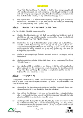 HĐ: ML1/0000

         Công Trình Tiện Ích Chung. Chủ Căn Hộ và Cư Dân Khác không được phép để
         chó, mèo hay chim cảnh mà mình nuôi phóng uế bừa bãi, gây mất trật tự và vệ
         sinh môi trường tại hay xung quanh Công Trình Tiện Ích Chung và phải chịu hoàn
         toàn trách nhiệm đối với chúng và mọi tổn thất do chúng gây ra; và

i)       thực hiện các hành vi có thể làm ảnh hưởng không tốt đến mỹ quan, an toàn sức
         khoẻ của các Chủ Căn Hộ và Cư Dân Khác, vệ sinh môi trường cho Khu Chung
         cư, các căn hộ và Công Trình Tiện Ích Chung.

Điều 19:        Đảm Bảo Trật Tự An Ninh và Yên Tĩnh Chung

Chủ Căn Hộ và Cư Dân Khác không được phép:

(a)      tổ chức, cho phép tổ chức, môi giới đánh bạc, mại dâm hay bất kỳ một hành vi
         nào khác mà luật pháp Việt Nam nghiêm cấm trong Khu Chung cư, căn hộ, tại
         hay xung quanh Công Trình Tiện Ích Chung;

(b)      tổ chức hoặc cho phép tổ chức những buổi tụ tập, hội họp, giải trí, tiêu khiển,...
         dưới bất kỳ hình thức nào trong căn hộ mà gây mất trật tự, ồn ào, huyên náo.
         Ngoại trừ có sự đồng ý trước bằng văn bản của Công Ty Quản Lý, mọi buổi tụ tập
         hay hội họp dưới bất kỳ hình thức nào tại hay xung quanh Công Trình Tiện Ích
         Chung đều bị nghiêm cấm;

(c)      gây ồn ào hoặc cho phép gây ồn ào bởi âm thanh phát ra từ các dụng cụ, thiết bị
         trong căn hộ;

(d)      gây ồn ào mất trật tự, nô đùa, cãi lộn, đánh nhau... tại hay xung quanh Công Trình
         Tiện Ích Chung; và

(e)      thực hiện hay có bất kỳ một hành vi nào khác mà có thể làm ảnh hưởng hay làm
         phiền hoặc quấy rầy đến trật tự an ninh và yên tĩnh chung cho Khu Chung cư và
         Công Trình Tiện Ích Chung, đến sinh hoạt và sự yên tĩnh của Chủ Căn Hộ và/
         hoặc Cư Dân Khác của các căn hộ khác.

Điều 20:        Sử Dụng Căn Hộ

Về nguyên tắc, Chủ Căn Hộ và Cư Dân Khác đều có quyền tự do sử dụng không gian của
căn hộ để phục vụ các nhu cầu hợp lý của mình. Tuy nhiên, Chủ Căn Hộ và Cư Dân
Khác không được phép:

(a)      sử dụng hoặc cho phép sử dụng căn hộ làm nơi buôn bán, kinh doanh thương mại,
         sản xuất hay cho bất kỳ mục đích không được phép nào khác;

(b)      tàng trữ hoặc cho phép tàng trữ bên trong hay bên ngoài phạm vi của căn hộ xăng,
         dầu, vũ khí hay các loại hàng hoá, vật liệu bất hợp pháp, nguy hiểm, độc hại hoặc
         gây cháy, nổ khác hoặc các văn hoá phẩm độc hại...;

(c)      để những mùi bất thường, khó chịu, hôi thối, khói, bụi phát ra hoặc lan toả từ căn
         hộ có thể làm ảnh hưởng đến vệ sinh môi trường chung trong Khu Chung cư hay
         có thể làm ảnh hưởng hay phiền hà đến Chủ Căn Hộ và/hoặc Cư Dân Khác của
                       các căn hộ khác;
The Su                             - Trang 16/21
1 /21
 