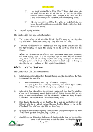 HĐ: ML1/0000

                (2)    trong quá trình sửa chữa hư hỏng, Công Ty Quản Lý có quyền vào
                       căn hộ để theo dõi, xem xét và giám sát việc sửa chữa này nhằm
                       đảm bảo an toàn chung cho Khu Chung cư, Công Trình Tiện Ích
                       Chung và các căn hộ khác ở bên trên, bên dưới hay xung quanh;

                (3)    việc sửa chữa nói trên không được phép gây thiệt hại hoặc ảnh
                       hưởng đến sinh hoạt bình thường của Chủ Căn Hộ và Cư Dân Khác
                       của các căn hộ khác.

21.2.    Thay đổi hay lắp đặt thêm:

Chủ Căn Hộ và Cư Dân Khác không được phép:

(a)      Trổ cửa, đục tường, cơi nới, che chắn, tháo dỡ, xây thêm tường hay các công trình
         xây dựng khác, ... đối với các căn hộ hay Công Trình Tiện Ích Chung;

(b)      Thực hiện các hành vi có thể làm thay đổi, biến dạng hay hư hỏng kết cấu, cấu
         trúc bên trong hay bên ngoài Khu Chung cư, căn hộ hay Công Trình Tiện Ích
         Chung.

         Nếu có nhu cầu sửa chữa thay đổi nhỏ, Chủ Căn Hộ và Cư Dân Khác phải thông
         báo cho Công Ty Quản Lý và chỉ được thực hiện sửa chữa, thay đổi nhỏ theo
         đúng phạm vi thiết kế, yêu cầu kỹ thuật và chất lượng và các yêu cầu khác mà
         Công Ty Quản Lý chấp thuận và phải chịu hoàn toàn trách nhiệm bồi thường và
         sửa chữa cho bất kỳ hư hỏng hay thiệt hại nào khác phát sinh.

Điều 22:        Các Quy Định Chung

Chủ Căn Hộ và Cư Dân Khác có trách nhiệm:

(a)      tuân thủ nghiêm túc và thực hiện đúng các hướng dẫn, yêu cầu mà Công Ty Quản
         Lý đưa ra có liên quan đến:

         -      việc tuân thủ và thực hiện Quy Chế của Khu Chung cư;
         -      việc quản lý, điều hành và sử dụng Khu Chung cư, Chủ Căn Hộ và Cư Dân
                Khác, Công Trình Tiện Ích Chung và mọi vấn đề có liên quan.

(b)      tuân thủ và thực hiện nghiêm túc mọi nghĩa vụ của mình theo Quy Chế của Khu
         Chung cư và trong trường hợp có vi phạm phải bồi thường theo quy định của luật
         pháp việt nam cho các tổn thất, thiệt hại xảy ra cho Chủ Đầu Tư, Công Ty Quản
         Lý hay Chủ Căn Hộ và Cư Dân Khác của các căn hộ khác;

(c)      tham dự đầy đủ các cuộc họp do Ban Quản Trị tổ chức để nắm bắt kịp thời các
         thông tin yêu cầu hay vấn đề mới có liên quan đến Khu Chung cư, các căn hộ,
         Công Trình Tiện Ích Chung, Quy Chế của Khu Chung cư;

(d)      áp dụng các biện pháp phòng cháy, chữa cháy theo quy định chung của luật pháp
         Việt Nam và quy định riêng của Công Ty Quản Lý;

(e)      thực hiện tốt các chính sách, chuẩn mực về gia đình và nếp sống văn hoá do chính
                        quyền và địa phương đưa ra. thiết lập và duy trì, gìn giữ mối quan
The Su                            - Trang 18/21
1 /21
 