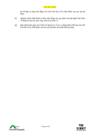 HĐ: ML1/0000

         hệ tốt đẹp và sống hoà đồng với Chủ Căn Hộ và Cư Dân Khác của các căn hộ
         khác;

(f)      nghiêm chỉnh chấp hành và thực hiện đúng các quy định của luật pháp Việt Nam
         về đăng ký tạm trú, tạm vắng, trật tự an ninh; và

(g)      phải thông báo ngay cho Công Ty Quản Lý về các vi phạm Quy Chế nào của Chủ
         Căn Hộ và Cư Dân Khác của các căn hộ khác mà mình biết hay thấy.




The Su                           - Trang 19/21
1 /21
 