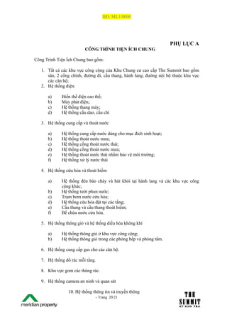 HĐ: ML1/0000




                                                                     PHỤ LỤC A
                          CÔNG TRÌNH TIỆN ÍCH CHUNG

Công Trình Tiện Ích Chung bao gồm:

   1. Tất cả các khu vực công cộng của Khu Chung cư cao cấp The Summit bao gồm
      sân, 2 cổng chính, đường đi, cầu thang, hành lang, đường nội bộ thuộc khu vực
      các căn hộ;
   2. Hệ thống điện:

         a)   Biến thế điện cao thế;
         b)   Máy phát điện;
         c)   Hệ thống thang máy;
         d)   Hệ thống cầu dao, cầu chì

   3. Hệ thống cung cấp và thoát nước

         a)   Hệ thống cung cấp nước dùng cho mục đích sinh hoạt;
         b)   Hệ thống thoát nước mưa;
         c)   Hệ thống cống thoát nước thải;
         d)   Hệ thống cống thoát nước mưa;
         e)   Hệ thống thoát nước thải nhằm bảo vệ môi trường;
         f)   Hệ thống xử lý nước thải

   4. Hệ thống cứu hỏa và thoát hiểm

         a)   Hệ thống đèn báo cháy và hút khói tại hành lang và các khu vực công
              cộng khác;
         b)   Hệ thống tưới phun nước;
         c)   Trạm bơm nước cứu hỏa;
         d)   Hệ thống cứu hỏa đặt tại các tầng;
         e)   Cầu thang và cầu thang thoát hiểm;
         f)   Bể chứa nước cứu hỏa.

   5. Hệ thống thông gió và hệ thống điều hòa không khí

         a)   Hệ thống thông gió ở khu vực công cộng;
         b)   Hệ thống thông gió trong các phòng bếp và phòng tắm.

   6. Hệ thống cung cấp gas cho các căn hộ.

   7. Hệ thống đổ rác mỗi tầng.

   8. Khu vực gom các thùng rác.

   9. Hệ thống camera an ninh và quan sát

                 10. Hệ thống thông tin và truyền thông
The Su                         - Trang 20/21
1 /21
 