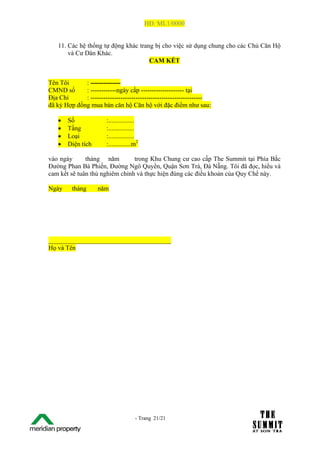 HĐ: ML1/0000


   11. Các hệ thống tự động khác trang bị cho việc sử dụng chung cho các Chủ Căn Hộ
       và Cư Dân Khác.
                                     CAM KẾT


Tên Tôi      : --------------
CMND số      : ------------ngày cấp -------------------- tại
Địa Chỉ      : ----------------------------------------------------
đã ký Hợp đồng mua bán căn hộ Căn hộ với đặc điểm như sau:

   •     Số            :................
   •     Tầng          :................
   •     Loại          :................
   •     Diện tích     :..............m2

vào ngày      tháng năm         trong Khu Chung cư cao cấp The Summit tại Phía Bắc
Đường Phan Bá Phiến, Đường Ngô Quyền, Quận Sơn Trà, Đà Nẵng. Tôi đã đọc, hiểu và
cam kết sẽ tuân thủ nghiêm chỉnh và thực hiện đúng các điều khoản của Quy Chế này.

Ngày      tháng      năm




______________________________________
Họ và Tên




The Su                                - Trang 21/21
1 /21
 