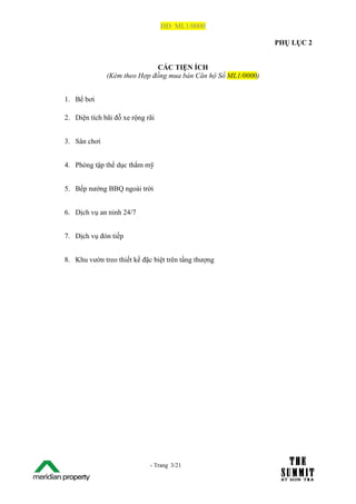 HĐ: ML1/0000

                                                                  PHỤ LỤC 2


                                CÁC TIỆN ÍCH
                 (Kèm theo Hợp đồng mua bán Căn hộ Số ML1/0000)


   1. Bể bơi

   2. Diện tích bãi đỗ xe rộng rãi


   3. Sân chơi


   4. Phòng tập thể dục thẩm mỹ


   5. Bếp nướng BBQ ngoài trời


   6. Dịch vụ an ninh 24/7


   7. Dịch vụ đón tiếp


   8. Khu vườn treo thiết kế đặc biệt trên tầng thượng




The Su                          - Trang 3/21
1 /21
 