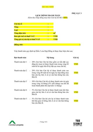 HĐ: ML1/0000


                                                                         PHỤ LỤC 3
                            LỊCH TRÌNH THANH TOÁN
                   (Kèm theo Hợp đồng mua bán Căn hộ Số ML1/0000)


Căn hộ số                                       :
Tầng                                            :
Loại                                            :
Tổng diện tích                                  :   m2
Đơn giá /m2 có thuế VAT                         :   VNĐ
Tổng giá trị căn hộ có thuế VAT                 :   VNĐ

(Bằng chữ:                                                                              )


Việc thanh toán quy định tại Điều 3 của Hợp Đồng sẽ được thực hiện như sau:


Đợt thanh toán                             Nội dung                           Giá trị

Thanh toán đợt 1     : 20% Giá bán Căn hộ (bao gồm cả tiền đặt cọc
                       đăng ký mua) sẽ được thanh toán trong vòng 02          VNĐ
                       tuần kể từ ngày bên B ký đặt cọc mua căn hộ.

Thanh toán đợt 2     : 20% Giá bán Căn hộ sẽ được thanh toán sau
                       trong vòng 08 tuần kể từ ngày ký hợp đồng mua          VNĐ
                       bán căn hộ, bên A sẽ có văn bản thông báo cho
                       Bên B.

Thanh toán đợt 3     : 50% Giá bán Căn hộ sẽ được thanh toán trả góp
                       trong vòng 10 tháng (5% mỗi tháng) sau khi đã          VNĐ
                       hoàn thành phần thô (dự kiến 12 tháng).

Thanh toán đợt 4     : 5% Giá bán Căn hộ sẽ được thanh toán khi bàn
                       giao căn hộ, bên A sẽ có văn bản thông báo cho         VNĐ
                       Bên B.

Thanh toán đợt 5     : 5% Giá bán Căn hộ còn lại sẽ được thanh toán
                       khi bàn giao sổ hồng, bên A sẽ có văn bản thông        VNĐ
                       báo cho Bên B.




The Su                           - Trang 4/21
1 /21
 