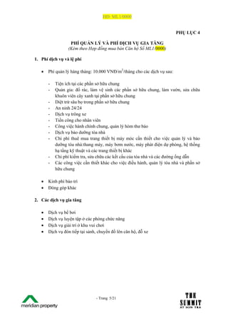HĐ: ML1/0000


                                                                            PHỤ LỤC 4

                    PHÍ QUẢN LÝ VÀ PHÍ DỊCH VỤ GIA TĂNG
                   (Kèm theo Hợp đồng mua bán Căn hộ Số ML1/0000)

1. Phí dịch vụ và lệ phí

   •     Phí quản lý hàng tháng: 10.000 VNĐ/m2/tháng cho các dịch vụ sau:

         -   Tiện ích tại các phần sở hữu chung
         -   Quản gia: đổ rác, làm vệ sinh các phần sở hữu chung, làm vườn, sửa chữa
             khuôn viên cây xanh tại phần sở hữu chung
         -   Diệt trừ sâu bọ trong phần sở hữu chung
         -   An ninh 24/24
         -   Dịch vụ trông xe
         -   Tiền công cho nhân viên
         -   Công việc hành chính chung, quản lý hòm thư báo
         -   Dịch vụ bảo dưỡng tòa nhà
         -   Chi phí thuê mua trang thiết bị máy móc cần thiết cho việc quản lý và bảo
             dưỡng tòa nhà:thang máy, máy bơm nước, máy phát điện dự phòng, hệ thống
             hạ tầng kỹ thuật và các trang thiết bị khác
         -   Chi phí kiểm tra, sửa chữa các kết cấu của tòa nhà và các đường ống dẫn
         -   Các công việc cần thiết khác cho việc điều hành, quản lý tòa nhà và phần sở
             hữu chung

   •     Kinh phí bảo trì
   •     Đóng góp khác

2. Các dịch vụ gia tăng

   •     Dịch vụ bể bơi
   •     Dịch vụ luyện tập ở các phòng chức năng
   •     Dịch vụ giải trí ở khu vui chơi
   •     Dịch vụ đón tiếp tại sảnh, chuyển đồ lên căn hộ, đỗ xe




The Su                            - Trang 5/21
1 /21
 