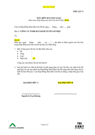 HĐ: ML1/0000

                                                                                 PHỤ LỤC 5


                              MẪU BIÊN BẢN BÀN GIAO
                    (Kèm theo Hợp đồng mua bán Căn hộ Số ML1/0000)


Căn cứ Hợp Đồng Mua Bán Căn Hộ ký ngày ... tháng ... năm ..... giữa

Bên A: CÔNG TY TNHH ĐẤT KINH TUYẾN SỐ MỘT

Và

Bên B:
Hôm nay, ngày    tháng      năm     , tại .............. đại diện có thẩm quyền của Các bên
trong Hợp đồng mua bán căn hộ tại đây xác nhận rằng:

1. Bên A bàn giao Căn hộ với đặc điểm như sau:
   • Số             :
   • Tầng           :
   • Loại           :
   • Diện tích      : m2

     Cùng các chìa khóa Căn hộ cho bên B

2. Sau khi kiểm tra, Bên B đã hiểu rõ tình trạng thực tế của Căn Hộ, xác nhận Căn Hộ
   phù hợp với các quy định của Hợp Đồng Mua Bán Căn Hộ cũng như tình trạng vật tư,
   thiết bị theo Phụ lục 1 của Hợp Đồng Mua Bán Căn Hộ và đồng ý nhận bàn giao Căn
   Hộ.



            ĐẠI DIỆN BÊN A                               ĐẠI DIỆN BÊN B




          ----------------------------              -----------------------------------
          Nguyễn Lê Lan Hương




The Su                               - Trang 6/21
1 /21
 