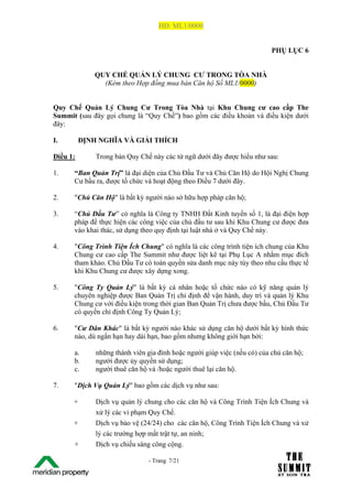 HĐ: ML1/0000


                                                                             PHỤ LỤC 6


                 QUY CHẾ QUẢN LÝ CHUNG CƯ TRONG TÒA NHÀ
                   (Kèm theo Hợp đồng mua bán Căn hộ Số ML1/0000)


Quy Chế Quản Lý Chung Cư Trong Tòa Nhà tại Khu Chung cư cao cấp The
Summit (sau đây gọi chung là “Quy Chế”) bao gồm các điều khoản và điều kiện dưới
đây:

I.           ĐỊNH NGHĨA VÀ GIẢI THÍCH

Điều 1:          Trong bản Quy Chế này các từ ngữ dưới đây được hiểu như sau:

1.       “Ban Quản Trị” là đại diện của Chủ Đầu Tư và Chủ Căn Hộ do Hội Nghị Chung
         Cư bầu ra, được tổ chức và hoạt động theo Điều 7 dưới đây.

2.       "Chủ Căn Hộ" là bất kỳ người nào sở hữu hợp pháp căn hộ;

3.       “Chủ Đầu Tư” có nghĩa là Công ty TNHH Đất Kinh tuyến số 1, là đại điện hợp
         pháp để thực hiện các công việc của chủ đầu tư sau khi Khu Chung cư được đưa
         vào khai thác, sử dụng theo quy định tại luật nhà ở và Quy Chế này.

4.       "Công Trình Tiện Ích Chung" có nghĩa là các công trình tiện ích chung của Khu
         Chung cư cao cấp The Summit như được liệt kê tại Phụ Lục A nhằm mục đích
         tham khảo. Chủ Đầu Tư có toàn quyền sửa danh mục này tùy theo nhu cầu thực tế
         khi Khu Chung cư được xây dựng xong.

5.       "Công Ty Quản Lý" là bất kỳ cá nhân hoặc tổ chức nào có kỹ năng quản lý
         chuyên nghiệp được Ban Quản Trị chỉ định để vận hành, duy trì và quản lý Khu
         Chung cư với điều kiện trong thời gian Ban Quản Trị chưa được bầu, Chủ Đầu Tư
         có quyền chỉ định Công Ty Quản Lý;

6.       "Cư Dân Khác" là bất kỳ người nào khác sử dụng căn hộ dưới bất kỳ hình thức
         nào, dù ngắn hạn hay dài hạn, bao gồm nhưng không giới hạn bởi:

         a.      những thành viên gia đình hoặc người giúp việc (nếu có) của chủ căn hộ;
         b.      người được ủy quyền sử dụng;
         c.      người thuê căn hộ và /hoặc người thuê lại căn hộ.

7.       "Dịch Vụ Quản Lý" bao gồm các dịch vụ như sau:

         +       Dịch vụ quản lý chung cho các căn hộ và Công Trình Tiện Ích Chung và
                 xử lý các vi phạm Quy Chế.
         +       Dịch vụ bảo vệ (24/24) cho các căn hộ, Công Trình Tiện Ích Chung và xử
                 lý các trường hợp mất trật tự, an ninh;
         +       Dịch vụ chiếu sáng công cộng.

The Su                             - Trang 7/21
1 /21
 