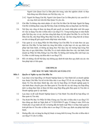 _____________________________________________________________________________________
Phụ lục Hợp đồng mua bán căn hộ Trang 12
Người Liên Quan Của Cư Dân phải tôn trọng, tuân thủ nghiêm chỉnh và thực
hiện đúng mọi điều khoản của Nội Quy này; và
2.4.2 Người Sử Dụng Căn Hộ, Người Liên Quan Của Cư Dân phải ký các cam kết vì
các mục đích nói trên khi Ban Quản Trị yêu cầu.
2.5 Chủ Đầu Tư không chịu trách nhiệm về việc Chủ Sở Hữu Căn Hộ hoặc Người Sử Dụng
Căn Hộ: (i) không được cung cấp Nội Quy; hoặc (ii) không chịu sự ràng buộc của Nội Quy.
2.6 Nội Quy này cũng sẽ được áp dụng để giải quyết các tranh chấp phát sinh liên quan
tới việc sử dụng Tòa nhà và Khu nhà ở cao tầng CT2. Trong trường hợp có mâu thuẫn
giữa Nội Quy này và các văn bản riêng biệt được ký kết giữa Chủ Đầu Tư và Chủ Sở
Hữu Căn Hộ, như Hợp Đồng ua Bán Căn Hộ, thì các văn bản riêng biệt đó sẽ được
ưu tiên sử dụng để giải quyết tranh chấp hoặc mâu thuẫn.
2.7 Việc quản lý và sử dụng Phần Sở Hữu Riêng Của Chủ Đầu Tư sẽ tuân theo các quy
định do Chủ Đầu Tư ban hành tùy từng thời điểm và phù hợp với các quy định của
pháp luật hiện hành, sẽ không áp dụng theo Nội Quy này trừ trường hợp trong Nội
Quy này có quy định khác. Chủ Đầu Tư có trách nhiệm đảm bảo việc vận hành, kinh
doanh tại Phần Sở Hữu Riêng Của Chủ Đầu Tư không ảnh hưởng đến sinh hoạt của
Cư Dân và chất lượng của Khu nhà ở cao tầng CT2.
2.8 Đối với những vấn đề Nội Quy này không quy định thì tuân theo quy định của các văn
bản pháp luật có liên quan.
CHƯƠNG II
CHỦ ĐẦU TƯ KHU NHÀ Ở CAO TẦNG CT2
Điều 3: Quyền và Nghĩa vụ của Chủ Đầu Tư
3.1 Lựa chọn và ký hợp đồng với Doanh Nghiệp Quản Lý Vận Hành (kể cả doanh nghiệp
trực thuộc Chủ Đầu Tư) kể từ khi Khu nhà ở cao tầng CT2 đi vào sử dụng. Khi Ban
Quản Trị Tòa nhà được thành lập, nếu việc ký hợp đồng với Doanh nghiệp quản lý
vận hành được chuyển giao cho Ban quản trị Tòa nhà thì các nội dung của Hợp đồng
dịch vụ đang thực hiện sẽ được kế thừa sang Hợp đồng giữa Ban quản trị Tòa nhà và
Doanh nghiệp quản lý vận hành;
3.2 Lựa chọn và đề xuất Doanh Nghiệp Quản Lý Vận Hành Tòa nhà để ký hợp đồng với
Ban quản trị Tòa nhà;
3.3 Thu Kinh Phí Bảo Trì Phần Sở Hữu Chung của Tòa nhà và Khu nhà ở cao tầng CT2
theo đúng qui định tại Nghị định số 71/2010/NĐ-CP ngày 23 tháng 6 năm 2010 của
Chính phủ về qui định chi tiết và hướng dẫn thi hành Luật Nhà ở và thực hiện quản lý
kinh phí bảo trì Tòa nhà và Khu nhà ở cao tầng CT2 theo quy định của pháp luật hiện
hành;
3.4 Hướng dẫn việc sử dụng hạ tầng kỹ thuật và trang thiết bị trong Tòa nhà và Khu nhà ở
cao tầng CT2 cho Cư Dân;
 