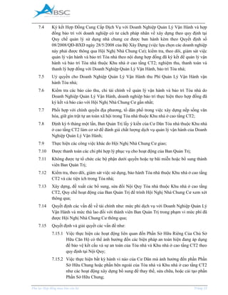 _____________________________________________________________________________________
Phụ lục Hợp đồng mua bán căn hộ Trang 15
7.4 Ký kết Hợp Đồng Cung Cấp Dịch Vụ với Doanh Nghiệp Quản Lý Vận Hành và hợp
đồng bảo trì với doanh nghiệp có tư cách pháp nhân về xây dựng theo quy định tại
Quy chế quản lý sử dụng nhà chung cư được ban hành kèm theo Quyết định số
08/2008/QĐ-BXD ngày 28/5/2008 của Bộ Xây Dựng (việc lựa chọn các doanh nghiệp
này phải được thông qua Hội Nghị Nhà Chung Cư); kiểm tra, theo dõi, giám sát việc
quản lý vận hành và bảo trì Tòa nhà theo nội dung hợp đồng đã ký kết để quản lý vận
hành và bảo trì Tòa nhà thuộc Khu nhà ở cao tầng CT2; nghiệm thu, thanh toán và
thanh lý hợp đồng với Doanh Nghiệp Quản Lý Vận Hành, bảo trì Tòa nhà;
7.5 Uỷ quyền cho Doanh Nghiệp Quản Lý Vận Hành thu Phí Quản Lý Vận Hành vận
hành Tòa nhà;
7.6 Kiểm tra các báo cáo thu, chi tài chính về quản lý vận hành và bảo trì Tòa nhà do
Doanh Nghiệp Quản Lý Vận Hành, doanh nghiệp bảo trì thực hiện theo hợp đồng đã
ký kết và báo cáo với Hội Nghị Nhà Chung Cư gần nhất;
7.7 Phối hợp với chính quyền địa phương, tổ dân phố trong việc xây dựng nếp sống văn
hóa, giữ gìn trật tự an toàn xã hội trong Tòa nhà thuộc Khu nhà ở cao tầng CT2;
7.8 Định kỳ 6 tháng một lần, Ban Quản Trị lấy ý kiến của Cư Dân Tòa nhà thuộc Khu nhà
ở cao tầng CT2 làm cơ sở để đánh giá chất lượng dịch vụ quản lý vận hành của Doanh
Nghiệp Quản Lý Vận Hành;
7.9 Thực hiện các công việc khác do Hội Nghị Nhà Chung Cư giao;
7.10 Được thanh toán các chi phí hợp lý phục vụ cho hoạt động của Ban Quản Trị;
7.11 Không được tự tổ chức các bộ phận dưới quyền hoặc tự bãi miễn hoặc bổ sung thành
viên Ban Quản Trị;
7.12 Kiểm tra, theo dõi, giám sát việc sử dụng, bảo hành Tòa nhà thuộc Khu nhà ở cao tầng
CT2 và các tiện ích trong Tòa nhà;
7.13 Xây dựng, đề xuất các bổ sung, sửa đổi Nội Quy Tòa nhà thuộc Khu nhà ở cao tầng
CT2, Quy chế hoạt động của Ban Quản Trị để trình Hội Nghị Nhà Chung Cư xem xét
thông qua;
7.14 Quyết định các vấn đề về tài chính như: mức phí dịch vụ với Doanh Nghiệp Quản Lý
Vận Hành và mức thù lao đối với thành viên Ban Quản Trị trong phạm vi mức phí đã
được Hội Nghị Nhà Chung Cư thông qua;
7.15 Quyết định và giải quyết các vấn đề như:
7.15.1 Việc thực hiện các hoạt động liên quan đến Phần Sở Hữu Riêng Của Chủ Sở
Hữu Căn Hộ có thể ảnh hưởng đến các biện pháp an toàn hiện đang áp dụng
để bảo vệ kết cấu và sự an toàn của Tòa nhà và Khu nhà ở cao tầng CT2 theo
quy định tại Nội Quy;
7.15.2 Việc thực hiện bất kỳ hành vi nào của Cư Dân mà ảnh hưởng đến phần Phần
Sở Hữu Chung hoặc phần bên ngoài của Tòa nhà và Khu nhà ở cao tầng CT2
như các hoạt động xây dựng bổ sung để thay thế, sửa chữa, hoặc cải tạo phần
Phần Sở Hữu Chung;
 