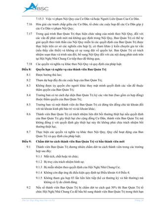 _____________________________________________________________________________________
Phụ lục Hợp đồng mua bán căn hộ Trang 16
7.15.3 Việc vi phạm Nội Quy của Cư Dân và/hoặc Người Liên Quan Của Cư Dân.
7.16 Hòa giải các tranh chấp giữa các Cư Dân, tổ chức các cuộc họp để các Cư Dân góp ý
các Cư Dân vi phạm Nội Quy;
7.17 Trong quá trình Ban Quản Trị thực hiện chức năng của mình theo Nội Quy, đối với
các vấn đề phát sinh mới mà không quy định trong Nội Quy, Ban Quản Trị có thể tự
giải quyết theo tinh thần của Nội Quy miễn là các quyết định của Ban Quản Trị được
thực hiện trên cơ sở các nghiên cứu hợp lý, có tham khảo ý kiến chuyên gia tư vấn
(nếu thấy cần thiết) và không có sự xung đột về quyền lợi. Ban Quản Trị có trách
nhiệm soạn thảo và trình sửa đổi, bổ sung Nội Quy đối với các nội dung phát sinh trên
tại Hội Nghị Nhà Chung Cư tiếp theo để thông qua;
7.18 Các quyền và nghĩa vụ khác theo Nội Quy và quy định của pháp luật.
Điều 8: Quyền hạn và nghĩa vụ của thành viên Ban Quản Trị
8.1 Được hưởng thù lao;
8.2 Tham dự họp đầy đủ các cuộc họp của Ban Quản Trị;
8.3 Không được ủy quyền cho người khác thay mặt mình quyết định các vấn đề thuộc
thẩm quyền của Ban Quản Trị;
8.4 Trưởng ban có tư cách đại diện Ban Quản Trị ký các văn bản (bao gồm cả hợp đồng)
thuộc thẩm quyền của Ban Quản Trị;
8.5 Trưởng ban và một thành viên do Ban Quản Trị cử đứng tên đồng chủ tài khoản đối
với tài khoản kinh phí bảo trì và tài khoản khác;
8.6 Thành viên Ban Quản Trị có trách nhiệm liên đới bồi thường thiệt hại nếu quyết định
của Ban Quản Trị gây thiệt hại cho cộng đồng Cư Dân, thành viên Ban Quản Trị mà
không đồng ý với quyết định gây thiệt hại này thì không phải chịu trách nhiệm bồi
thường thiệt hại;
8.7 Thực hiện các quyền và nghĩa vụ khác theo Nội Quy, Quy chế hoạt động của Ban
Quản Trị và quy định của pháp luật;
Điều 9: Chấm dứt tư cách thành viên Ban Quản Trị và bầu thành viên mới
9.1 Thành viên Ban Quản Trị đương nhiên chấm dứt tư cách thành viên trong các trường
hợp sau đây:
9.1.1 Mất tích, chết hoặc từ chức;
9.1.2 Bị truy cứu trách nhiệm hình sự;
9.1.3 Bị miễn nhiệm theo quyết định của Hội Nghị Nhà Chung Cư;
9.1.4 Không còn đáp ứng đủ điều kiện quy định tại Điều khoản 4.4 Điều 4;
9.1.5 Không tham gia họp 03 lần liền liên tiếp (kể cả thường kỳ và bất thường) mà
không có lý do chính đáng.
9.2 Nếu số thành viên Ban Quản Trị bị chấm dứt tư cách quá 30% thì Ban Quản Trị tổ
chức Hội Nghị Nhà Chung Cư để bầu bổ sung thành viên Ban Quản Trị trong thời hạn
 