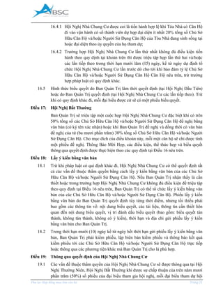 _____________________________________________________________________________________
Phụ lục Hợp đồng mua bán căn hộ Trang 21
16.4.1 Hội Nghị Nhà Chung Cư được coi là tiến hành hợp lệ khi Tòa Nhà có Căn Hộ
đi vào vận hành có số thành viên dự họp đại diện ít nhất 20% tổng số Chủ Sở
Hữu Căn Hộ và/hoặc Người Sử Dụng Căn Hộ của Tòa Nhà đang sinh sống tại
hoặc đại diện theo ủy quyền của họ tham dự;
16.4.2 Trường hợp Hội Nghị Nhà Chung Cư lần thứ nhất không đủ điều kiện tiến
hành theo quy định tại khoản trên thì được triệu tập họp lần thứ hai và/hoặc
các lần tiếp theo trong thời hạn mười lăm (15) ngày, kể từ ngày dự định tổ
chức Hội Nghị Nhà Chung Cư lần trước đó cho tới khi bảo đảm tỷ lệ Chủ Sở
Hữu Căn Hộ và/hoặc Người Sử Dụng Căn Hộ Căn Hộ nêu trên, trừ trường
hợp pháp luật có quy định khác.
16.5 Hình thức biểu quyết do Ban Quản Trị lâm thời quyết định (tại Hội Nghị Đầu Tiên)
hoặc do Ban Quản Trị quyết định (tại Hội Nghị Nhà Chung Cư các lần tiếp theo). Trừ
khi có quy định khác đi, mỗi đại biểu được cử sẽ có một phiếu biểu quyết.
Điều 17: Hội Nghị Bất Thường
Ban Quản Trị sẽ triệu tập một cuộc họp Hội Nghị Nhà Chung Cư đặc biệt khi có trên
50% tổng số các Chủ Sở Hữu Căn Hộ và/hoặc Người Sử Dụng Căn Hộ đề nghị bằng
văn bản (có ký tên xác nhận) hoặc khi Ban Quản Trị đề nghị và đồng thời có văn bản
đề nghị của từ (ba mươi phần trăm) 30% tổng số Chủ Sở Hữu Căn Hộ và/hoặc Người
Sử Dụng Căn Hộ. Cho mục đích của điều khoản này, mỗi một căn hộ sẽ chỉ được tính
một phiếu đề nghị. Thông Báo Mời Họp, các điều kiện, thể thức họp và biểu quyết
thông qua quyết định được thực hiện theo các quy định tại Điều 16 nêu trên.
Điều 18: Lấy ý kiến bằng văn bản
18.1 Trừ khi pháp luật có qui định khác đi, Hội Nghị Nhà Chung Cư có thể quyết định tất
cả các vấn đề thuộc thẩm quyền bằng cách lấy ý kiến bằng văn bản của các Chủ Sở
Hữu Căn Hộ và/hoặc Người Sử Dụng Căn Hộ. Nếu Ban Quản Trị nhận thấy là cần
thiết hoặc trong trường hợp Hội Nghị Nhà Chung Cư không đủ điều kiện để triệu tập
theo quy định tại Điều 16 nêu trên, Ban Quản Trị có thể tổ chức lấy ý kiến bằng văn
bản của các Chủ Sở Hữu Căn Hộ và/hoặc Người Sử Dụng Căn Hộ. Phiếu lấy ý kiến
bằng văn bản do Ban Quản Trị quyết định tùy từng thời điểm, nhưng tối thiểu phải
bao gồm các thông tin về: nội dung biểu quyết, các tài liệu, thông tin cần thiết liên
quan đến nội dung biểu quyết, vị trí đánh dấu biểu quyết (bao gồm: biểu quyết tán
thành, không tán thành, không có ý kiến), thời hạn và địa chỉ gửi phiếu lấy ý kiến
bằng văn bản cho Ban Quản Trị.
18.2 Trong thời hạn mười (10) ngày kể từ ngày hết thời hạn gửi phiếu lấy ý kiến bằng văn
bản, Ban Quản Trị phải kiểm phiếu, lập biên bản kiểm phiếu và thông báo kết quả
kiểm phiếu tới các Chủ Sở Hữu Căn Hộ và/hoặc Người Sử Dụng Căn Hộ trực tiếp
hoặc thông qua các phương tiện khác mà Ban Quản Trị cho là phù hợp.
Điều 19: Thông qua quyết định của Hội Nghị Nhà Chung Cư
19.1 Các vấn đề thuộc thẩm quyền của Hội Nghị Nhà Chung Cư sẽ được thông qua tại Hội
Nghị Thường Niên, Hội Nghị Bất Thường khi được sự chấp thuận của trên năm mươi
phần trăm (50%) số phiếu của đại biểu tham gia hội nghị, mỗi đại biểu tham dự hội
 