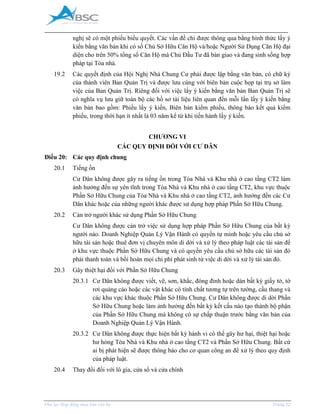 _____________________________________________________________________________________
Phụ lục Hợp đồng mua bán căn hộ Trang 22
nghị sẽ có một phiếu biểu quyết. Các vấn đề chỉ được thông qua bằng hình thức lấy ý
kiến bằng văn bản khi có số Chủ Sở Hữu Căn Hộ và/hoặc Người Sử Dụng Căn Hộ đại
diện cho trên 50% tổng số Căn Hộ mà Chủ Đầu Tư đã bàn giao và đang sinh sống hợp
pháp tại Tòa nhà.
19.2 Các quyết định của Hội Nghị Nhà Chung Cư phải được lập bằng văn bản, có chữ ký
của thành viên Ban Quản Trị và được lưu cùng với biên bản cuộc họp tại trụ sở làm
việc của Ban Quản Trị. Riêng đối với việc lấy ý kiến bằng văn bản Ban Quản Trị sẽ
có nghĩa vụ lưu giữ toàn bộ các hồ sơ tài liệu liên quan đến mỗi lần lấy ý kiến bằng
văn bản bao gồm: Phiếu lấy ý kiến, Biên bản kiểm phiếu, thông báo kết quả kiểm
phiếu, trong thời hạn ít nhất là 03 năm kể từ khi tiến hành lấy ý kiến.
CHƯƠNG VI
CÁC QUY ĐỊNH ĐỐI VỚI CƯ DÂN
Điều 20: Các quy định chung
20.1 Tiếng ồn
Cư Dân không được gây ra tiếng ồn trong Tòa Nhà và Khu nhà ở cao tầng CT2 làm
ảnh hưởng đến sự yên tĩnh trong Tòa Nhà và Khu nhà ở cao tầng CT2, khu vực thuộc
Phần Sở Hữu Chung của Tòa Nhà và Khu nhà ở cao tầng CT2, ảnh hưởng đến các Cư
Dân khác hoặc của những người khác được sử dụng hợp pháp Phần Sở Hữu Chung.
20.2 Cản trở người khác sử dụng Phần Sở Hữu Chung
Cư Dân không được cản trở việc sử dụng hợp pháp Phần Sở Hữu Chung của bất kỳ
người nào. Doanh Nghiệp Quản Lý Vận Hành có quyền tự mình hoặc yêu cầu chủ sở
hữu tài sản hoặc thuê đơn vị chuyên môn di dời và xử lý theo pháp luật các tài sản để
ở khu vực thuộc Phần Sở Hữu Chung và có quyền yêu cầu chủ sở hữu các tài sản đó
phải thanh toán và bồi hoàn mọi chi phí phát sinh từ việc di dời và xử lý tài sản đó.
20.3 Gây thiệt hại đối với Phần Sở Hữu Chung
20.3.1 Cư Dân không được viết, vẽ, sơn, khắc, đóng đinh hoặc dán bất kỳ giấy tờ, tờ
rơi quảng cáo hoặc các vật khác có tính chất tương tự trên tường, cầu thang và
các khu vực khác thuộc Phần Sở Hữu Chung. Cư Dân không được di dời Phần
Sở Hữu Chung hoặc làm ảnh hưởng đến bất kỳ kết cấu nào tạo thành bộ phận
của Phần Sở Hữu Chung mà không có sự chấp thuận trước bằng văn bản của
Doanh Nghiệp Quản Lý Vận Hành.
20.3.2 Cư Dân không được thực hiện bất kỳ hành vi có thể gây hư hại, thiệt hại hoặc
hư hỏng Tòa Nhà và Khu nhà ở cao tầng CT2 và Phần Sở Hữu Chung. Bất cứ
ai bị phát hiện sẽ được thông báo cho cơ quan công an để xử lý theo quy định
của pháp luật.
20.4 Thay đổi đối với lô gia, cửa sổ và cửa chính
 