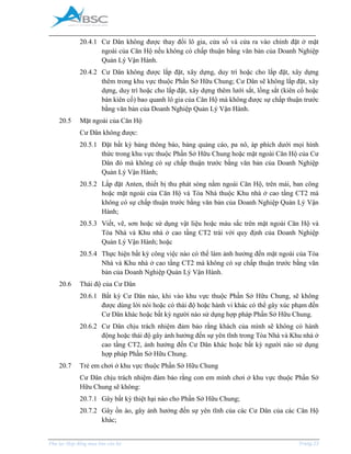 _____________________________________________________________________________________
Phụ lục Hợp đồng mua bán căn hộ Trang 23
20.4.1 Cư Dân không được thay đổi lô gia, cửa sổ và cửa ra vào chính đặt ở mặt
ngoài của Căn Hộ nếu không có chấp thuận bằng văn bản của Doanh Nghiệp
Quản Lý Vận Hành.
20.4.2 Cư Dân không được lắp đặt, xây dựng, duy trì hoặc cho lắp đặt, xây dựng
thêm trong khu vực thuộc Phần Sở Hữu Chung; Cư Dân sẽ không lắp đặt, xây
dựng, duy trì hoặc cho lắp đặt, xây dựng thêm lưới sắt, lồng sắt (kiên cố hoặc
bán kiên cố) bao quanh lô gia của Căn Hộ mà không được sự chấp thuận trước
bằng văn bản của Doanh Nghiệp Quản Lý Vận Hành.
20.5 Mặt ngoài của Căn Hộ
Cư Dân không được:
20.5.1 Đặt bất kỳ bảng thông báo, bảng quảng cáo, pa nô, áp phích dưới mọi hình
thức trong khu vực thuộc Phần Sở Hữu Chung hoặc mặt ngoài Căn Hộ của Cư
Dân đó mà không có sự chấp thuận trước bằng văn bản của Doanh Nghiệp
Quản Lý Vận Hành;
20.5.2 Lắp đặt Anten, thiết bị thu phát sóng nằm ngoài Căn Hộ, trên mái, ban công
hoặc mặt ngoài của Căn Hộ và Tòa Nhà thuộc Khu nhà ở cao tầng CT2 mà
không có sự chấp thuận trước bằng văn bản của Doanh Nghiệp Quản Lý Vận
Hành;
20.5.3 Viết, vẽ, sơn hoặc sử dụng vật liệu hoặc màu sắc trên mặt ngoài Căn Hộ và
Tòa Nhà và Khu nhà ở cao tầng CT2 trái với quy định của Doanh Nghiệp
Quản Lý Vận Hành; hoặc
20.5.4 Thực hiện bất kỳ công việc nào có thể làm ảnh hưởng đến mặt ngoài của Tòa
Nhà và Khu nhà ở cao tầng CT2 mà không có sự chấp thuận trước bằng văn
bản của Doanh Nghiệp Quản Lý Vận Hành.
20.6 Thái độ của Cư Dân
20.6.1 Bất kỳ Cư Dân nào, khi vào khu vực thuộc Phần Sở Hữu Chung, sẽ không
được dùng lời nói hoặc có thái độ hoặc hành vi khác có thể gây xúc phạm đến
Cư Dân khác hoặc bất kỳ người nào sử dụng hợp pháp Phần Sở Hữu Chung.
20.6.2 Cư Dân chịu trách nhiệm đảm bảo rằng khách của mình sẽ không có hành
động hoặc thái độ gây ảnh hưởng đến sự yên tĩnh trong Tòa Nhà và Khu nhà ở
cao tầng CT2, ảnh hưởng đến Cư Dân khác hoặc bất kỳ người nào sử dụng
hợp pháp Phần Sở Hữu Chung.
20.7 Trẻ em chơi ở khu vực thuộc Phần Sở Hữu Chung
Cư Dân chịu trách nhiệm đảm bảo rằng con em mình chơi ở khu vực thuộc Phần Sở
Hữu Chung sẽ không:
20.7.1 Gây bất kỳ thiệt hại nào cho Phần Sở Hữu Chung;
20.7.2 Gây ồn ào, gây ảnh hưởng đến sự yên tĩnh của các Cư Dân của các Căn Hộ
khác;
 