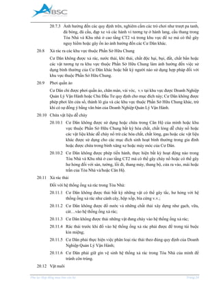 _____________________________________________________________________________________
Phụ lục Hợp đồng mua bán căn hộ Trang 24
20.7.3 Ảnh hưởng đến các quy định trên, nghiêm cấm các trò chơi như trượt pa tanh,
đá bóng, đá cầu, đạp xe và các hành vi tương tự ở hành lang, cầu thang trong
Tòa Nhà và Khu nhà ở cao tầng CT2 và trong khu vực để xe mà có thể gây
nguy hiểm hoặc gây ồn ào ảnh hưởng đến các Cư Dân khác.
20.8 Xả rác ra các khu vực thuộc Phần Sở Hữu Chung
Cư Dân không được xả rác, nước thải, khí thải, chất độc hại, bụi, đất, chất bẩn hoặc
các vật tương tự ra khu vực thuộc Phần Sở Hữu Chung làm ảnh hưởng đến việc sử
dụng bình thường của Cư Dân khác hoặc bất kỳ người nào sử dụng hợp pháp đối với
khu vực thuộc Phần Sở Hữu Chung.
20.9 Phơi quần áo
Cư Dân chỉ được phơi quần áo, chăn màn, vải vóc, v.v tại khu vực được Doanh Nghiệp
Quản Lý Vận Hành hoặc Chủ Đầu Tư quy định cho mục đích này; Cư Dân không được
phép phơi lên cửa sổ, thành lô gia và các khu vực thuộc Phần Sở Hữu Chung khác, trừ
khi có sự đồng ý bằng văn bản của Doanh Nghiệp Quản Lý Vận Hành.
20.10 Chứa vật liệu dễ cháy
20.10.1 Cư Dân không được sử dụng hoặc chứa trong Căn Hộ của mình hoặc khu
vực thuộc Phần Sở Hữu Chung bất kỳ hóa chất, chất lỏng dễ cháy nổ hoặc
các vật liệu khác dễ cháy nổ trừ các hóa chất, chất lỏng, gas hoặc các vật liệu
khác được sử dụng cho các mục đích sinh hoạt bình thường trong gia đình
hoặc được chứa trong bình xăng xe hoặc máy móc của Cư Dân.
20.10.2 Cư Dân không được phép tiến hành, thực hiện bất kỳ hoạt động nào trong
Tòa Nhà và Khu nhà ở cao tầng CT2 mà có thể gây cháy nổ hoặc có thể gây
hư hỏng đối với sàn, tường, lối đi, thang máy, thang bộ, cửa ra vào, mái hoặc
trần của Tòa Nhà và/hoặc Căn Hộ.
20.11 Xả rác thải
Đối với hệ thống ống xả rác trong Tòa Nhà:
20.11.1 Cư Dân không được thải bất kỳ những vật có thể gây tắc, hư hỏng với hệ
thống ống xả rác như cành cây, hộp xốp, bìa cứng v.v.;
20.11.2 Cư Dân không được đổ nước và những chất thải xây dựng như gạch, vữa,
cát…vào hệ thống ống xả rác;
20.11.3 Cư Dân không được thải những vật đang cháy vào hệ thống ống xả rác;
20.11.4 Rác thải trước khi đổ vào hệ thống ống xả rác phải được để trong túi buộc
kín miệng;
20.11.5 Cư Dân phải thực hiện việc phân loại rác thải theo đúng quy định của Doanh
Nghiệp Quản Lý Vận Hành;
20.11.6 Cư Dân phải giữ gìn vệ sinh hệ thống xả rác trong Tòa Nhà của mình để
tránh côn trùng.
20.12 Vật nuôi
 