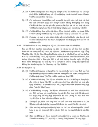 _____________________________________________________________________________________
Phụ lục Hợp đồng mua bán căn hộ Trang 25
20.12.1 Cư Dân không được nuôi động vật trong Căn Hộ của mình hoặc các khu vực
thuộc Phần Sở Hữu Chung mà việc nuôi động vật đó làm ảnh hưởng đến các
Cư Dân của các Căn Hộ khác.
20.12.2 Chỉ những con vật nuôi làm cảnh trong nhà như chó, mèo cảnh hoặc các loại
thú cảnh khác mới được nuôi trong Căn Hộ. Không được phép nuôi trong
Căn Hộ các loại gia súc, gia cầm như trâu, bò, lợn, gà, vịt, v.v hoặc các con
vật khác tương tự hoặc thú dữ hoặc động vật gây nguy hiểm trong Căn Hộ.
20.12.3 Cư Dân không được phép thả những động vật cảnh tại khu vực thuộc Phần
Sở Hữu Chung trừ khi có dây buộc, rọ mõm và có sự kiểm soát của Cư Dân.
20.12.4 Chủ của vật nuôi sẽ chịu trách nhiệm về mọi chi phí cho việc dọn vệ sinh
và/hoặc sửa chữa Phần Sở Hữu Chung bị làm bẩn hoặc gây thiệt hại bởi vật
nuôi của mình.
20.13 Trách nhiệm bảo trì, bảo dưỡng Căn Hộ sau khi kết thúc thời hạn bảo hành
Sau khi hết thời hạn bảo hành chung của Căn Hộ và sau khi kết thúc thời hạn bảo
hành đối với những thiết bị, vật tư, vật liệu của Căn Hộ theo quy định của Hợp Đồng
ua Bán Căn Hộ, Cư Dân, bằng chi phí của mình, sẽ tự tiến hành bảo trì, bảo dưỡng
Căn Hộ và các thiết bị, vật tư, vật liệu của Căn Hộ của mình như đối với sàn nhà, sơn
tường, bóng đèn, thiết bị điện, các thiết bị vệ sinh, đường ống dẫn nước, hệ thống
thoát nước, đường điện, các thiết bị, vật tư và vật liệu khác ở trong điều kiện tốt để
không làm ảnh hưởng đến Cư Dân trong các Căn Hộ khác.
20.14 Sử dụng Căn Hộ
20.14.1 Cư Dân không được sử dụng Căn Hộ của mình cho bất kỳ mục đích nào (bất
hợp pháp hoặc mục đích khác) làm ảnh hưởng xấu đến uy tín chung của các
Cư Dân khác trong Tòa Nhà và Khu nhà ở cao tầng CT2.
20.14.2 Cư Dân chỉ sử dụng Căn Hộ của mình làm nơi ở và sẽ không sử dụng hoặc
cho phép sử dụng Căn Hộ vào các mục đích khác gây thiệt hại hoặc gây
nguy hiểm cho Cư Dân khác hoặc bất kỳ người nào được phép sử dụng hợp
pháp Phần Sở Hữu Chung.
20.14.3 Cư Dân không sử dụng Căn Hộ của mình dưới các hình thức và cách thức
gây thiệt hại hoặc gây ra sự bất tiện cho các Cư Dân khác hoặc bất kỳ người
nào được phép sử dụng hợp pháp Phần Sở Hữu Chung. Vì mục đích như
vậy, Cư Dân sẽ thực hiện các nghĩa vụ sau đây:
(i) Không để gas, khói, chất lỏng hoặc các chất khác rò rỉ hoặc thoát ra từ Căn
Hộ của mình gây thiệt hại cho người hoặc tài sản ngoài Căn Hộ của mình.
(ii) Đảm bảo rằng không đặt chậu cây hoặc các vật khác trên tường chắn, cửa sổ
hoặc lô gia nơi chúng có thể bị rơi gây thiệt hại cho người hoặc tài sản bên
dưới.
(iii) Đảm bảo không gây ồn ào làm ảnh hưởng đến trật tự trị an của Tòa Nhà và
Khu nhà ở cao tầng CT2, đặc biệt là khoảng thời gian sau 22h hàng ngày.
 