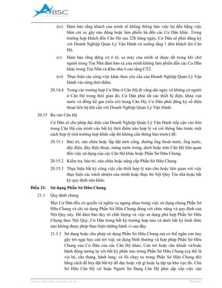 _____________________________________________________________________________________
Phụ lục Hợp đồng mua bán căn hộ Trang 26
(iv) Đảm bảo rằng khách của mình sẽ không thông báo việc họ đến bằng việc
bấm còi xe gây náo động hoặc làm phiền hà đến các Cư Dân khác. Trong
trường hợp khách đến Căn Hộ sau 22h hàng ngày, Cư Dân sẽ phải đăng ký
với Doanh Nghiệp Quản Lý Vận Hành và xuống tầng 1 đón khách lên Căn
Hộ.
(v) Đảm bảo rằng động cơ ô tô, xe máy của mình sẽ được tắt trong khi chờ
người trong Tòa Nhà đảm bảo xe của mình không làm phiền đến các Cư Dân
khác trong Tòa Nhà và Khu nhà ở cao tầng CT2.
(vi) Thực hiện các công việc khác theo yêu cầu của Doanh Nghiệp Quản Lý Vận
Hành vào từng thời điểm.
20.14.4 Trong các trường hợp Cư Dân ở Căn Hộ đi vắng dài ngày và không có người
ở Căn Hộ trong thời gian đó, Cư Dân phải tắt các thiết bị điện, khóa van
nước và đồng hồ gas (nếu có) trong Căn Hộ, Cư Dân phải đăng ký số điện
thoại liên hệ khi cần với Doanh Nghiệp Quản Lý Vận Hành.
20.15 Ra vào Căn Hộ
Cư Dân sẽ cho phép đại diện của Doanh Nghiệp Quản Lý Vận Hành tiếp cận vào bên
trong Căn Hộ của mình vào bất kỳ thời điểm nào hợp lý và với thông báo trước một
cách hợp lý (trừ trường hợp khẩn cấp thì không cần thông báo trước) để:
20.15.1 Bảo trì, sửa chữa hoặc lắp đặt mới cống, đường ống thoát nước, ống nước,
dây điện, đây điện thoại, máng nước trong, dưới hoặc trên Căn Hộ liên quan
đến việc sử dụng của các Căn Hộ khác hoặc Phần Sở Hữu Chung.
20.15.2 Kiểm tra, bảo trì, sửa chữa hoặc nâng cấp Phần Sở Hữu Chung.
20.15.3 Thực hiện bất kỳ công việc cần thiết hợp lý nào cho hoặc liên quan với việc
thực hiện các trách nhiệm của mình hoặc thực thi Nội Quy Tòa nhà hoặc bất
kỳ quy định nào khác.
Điều 21: Sử dụng Phần Sở Hữu Chung
21.1 Quy định chung
Mọi Cư Dân đều có quyền và nghĩa vụ ngang nhau trong việc sử dụng chung Phần Sở
Hữu Chung và chỉ sử dụng Phần Sở Hữu Chung đúng với chức năng và quy định của
Nội Quy này. Để đảm bảo duy trì chất lượng và việc sử dụng phù hợp Phần Sở Hữu
Chung theo Nội Quy, Cư Dân trong bất kỳ trường hợp nào và dưới bất kỳ hình thức
nào không được phép thực hiện những hành vi sau đây:
21.1.1 Sử dụng hoặc cho phép sử dụng Phần Sở Hữu Chung mà có thể ngăn cản hay
gây trở ngại hay cản trở việc sử dụng bình thường và hợp pháp Phần Sở Hữu
Chung của Cư Dân của các Căn Hộ khác; Cản trở hoặc che khuất và/hoặc
hành động tương tự với bất kỳ phần nào trong Phần Sở Hữu Chung (cụ thể là
vỉa hè, cầu thang, hành lang, và lối chạy xe trong Phần Sở Hữu Chung đó)
bằng cách để hay đặt bất kỳ đồ đạc hoặc vật gì hoặc tụ tập tại khu vực đó. Chủ
Sở Hữu Căn Hộ và/ hoặc Người Sử Dụng Căn Hộ phải sắp xếp việc vận
 