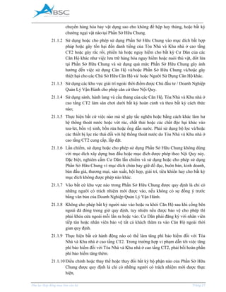 _____________________________________________________________________________________
Phụ lục Hợp đồng mua bán căn hộ Trang 27
chuyển hàng hóa hay vật dụng sao cho không để hộp hay thùng, hoặc bất kỳ
chướng ngại vật nào tại Phần Sở Hữu Chung.
21.1.2 Sử dụng hoặc cho phép sử dụng Phần Sở Hữu Chung vào mục đích bất hợp
pháp hoặc gây tổn hại đến danh tiếng của Tòa Nhà và Khu nhà ở cao tầng
CT2 hoặc gây rắc rối, phiền hà hoặc nguy hiểm cho bất kỳ Cư Dân của các
Căn Hộ khác như việc lưu trữ hàng hóa nguy hiểm hoặc nuôi thú vật, đốt lửa
tại Phần Sở Hữu Chung và sử dụng quá mức Phần Sở Hữu Chung gây ảnh
hưởng đến việc sử dụng Căn Hộ và/hoặc Phần Sở Hữu Chung và/hoặc gây
thiệt hại cho các Chủ Sở Hữu Căn Hộ và/ hoặc Người Sử Dụng Căn Hộ khác.
21.1.3 Sử dụng các khu vực giải trí ngoài thời điểm được Chủ đầu tư / Doanh Nghiệp
Quản Lý Vận Hành cho phép căn cứ theo Nội Quy.
21.1.4 Sử dụng sảnh, hành lang và cầu thang của các Căn Hộ, Tòa Nhà và Khu nhà ở
cao tầng CT2 làm sân chơi dưới bất kỳ hoàn cảnh và theo bất kỳ cách thức
nào;
21.1.5 Thực hiện bất cứ việc nào mà sẽ gây tắc nghẽn hoặc bằng cách khác làm hư
hệ thống thoát nước hoặc vứt rác, chất thải hoặc các chất độc hại khác vào
toa-let, bồn vệ sinh, bồn rửa hoặc ống dẫn nước. Phải sử dụng bộ lọc và/hoặc
các thiết bị lọc rác thải đối với hệ thống thoát nước do Tòa Nhà và Khu nhà ở
cao tầng CT2 cung cấp, lắp đặt.
21.1.6 Lấn chiếm, sử dụng hoặc cho phép sử dụng Phần Sở Hữu Chung không đúng
với mục đích xây dựng ban đầu hoặc mục đích được phép theo Nội Quy này.
Đặc biệt, nghiêm cấm Cư Dân lấn chiếm và sử dụng hoặc cho phép sử dụng
Phần Sở Hữu Chung vì mục đích chứa hay giữ đồ đạc, buôn bán, kinh doanh,
bán đấu giá, thương mại, sản xuất, hội họp, giải trí, tiêu khiển hay cho bất kỳ
mục đích không được phép nào khác.
21.1.7 Vào bất cứ khu vực nào trong Phần Sở Hữu Chung được quy định là chỉ có
những người có trách nhiệm mới được vào, nếu không có sự đồng ý trước
bằng văn bản của Doanh Nghiệp Quản Lý Vận Hành.
21.1.8 Không cho phép bất kỳ người nào vào hoặc ra khỏi Căn Hộ sau khi cổng bên
ngoài đã đóng trong giờ quy định, tuy nhiên nếu được bảo vệ cho phép thì
phải khóa cửa ngoài mỗi lần ra hoặc vào. Cư Dân phải đăng ký với nhân viên
tiếp tân hoặc nhân viên bảo vệ tất cả khách thăm ra vào Căn Hộ ngoài thời
gian quy định.
21.1.9 Thực hiện bất cứ hành động nào có thể làm tăng phí bảo hiểm đối với Tòa
Nhà và Khu nhà ở cao tầng CT2. Trong trường hợp vi phạm dẫn tới việc tăng
phí bảo hiểm đối với Tòa Nhà và Khu nhà ở cao tầng CT2, phải bồi hoàn phần
phí bảo hiểm tăng thêm.
21.1.10 Điều chỉnh hoặc thay thế hoặc thay đổi bất kỳ bộ phận nào của Phần Sở Hữu
Chung được quy định là chỉ có những người có trách nhiệm mới được thực
hiện,
 