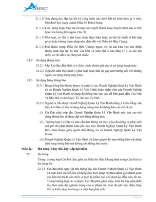 _____________________________________________________________________________________
Phụ lục Hợp đồng mua bán căn hộ Trang 28
21.1.11 Xây dựng hay lắp đặt bất kỳ công trình nào dưới bất kỳ hình thức gì ở trên,
bên dưới hay xung quanh Phần Sở Hữu Chung.
21.1.12 Gắn, dựng hoặc treo bất cứ ăng-ten truyền thanh hoặc truyền hình nào ở trên
hoặc lên tường bên ngoài Căn Hộ.
21.1.13 Phá hoại, có chủ ý phá hoại, hoặc thực hiện hoặc có bất kỳ hành vi bất hợp
pháp hoặc không được phép nào khác đối với Phần Sở Hữu Chung.
21.1.14 Hút thuốc trong Phần Sở Hữu Chung, ngoại trừ tại các khu vực cho phép
trong sảnh câu lạc bộ của Tòa Nhà và Khu nhà ở cao tầng CT2 và các địa
điểm có chỉ dẫn cho phép hút thuốc.
21.2 Sử dụng thang máy
21.2.1 Mọi Cư Dân đều phải có ý thức trách nhiệm giữ gìn và sử dụng thang máy.
21.2.2 Nghiêm cấm mọi hành vi phá hoại hoặc thái độ gây ảnh hưởng đối với những
người sử dụng thang máy khác.
21.3 Sử dụng bảng thông báo
21.3.1 Bảng thông báo thuộc phạm vi quản lý của Doanh Nghiệp Quản Lý Vận Hành
sẽ do Doanh Nghiệp Quản Lý Vận Hành hoặc nhân viên của Doanh Nghiệp
Quản Lý Vận Hành sử dụng để thông báo các vấn đề liên quan đến Tòa Nhà
và Khu nhà ở cao tầng CT2 cho các Cư Dân.
21.3.2 Ngoài ra, khi được Doanh Nghiệp Quản Lý Vận Hành đồng ý trước bằng văn
bản, Cư Dân có thể sử dụng bảng thông báo để thông báo với điều kiện:
(i) Cư Dân phải nộp cho Doanh Nghiệp Quản Lý Vận Hành một bản sao nội
dung thông báo sẽ được đặt trên bảng thông báo;
(ii) Trường hợp Cư Dân có nhu cầu đưa thông tin theo yêu cầu riêng có phát sinh
chi phí thì phải thanh toán phí này cho Doanh Nghiệp Quản Lý Vận Hành
theo thỏa thuận giữa người đưa thông tin và Doanh Nghiệp Quản Lý Vận
Hành;
(iii) Doanh Nghiệp Quản Lý Vận Hành sẽ được quyền bỏ mọi thông báo trái phép
trên bảng thông báo mà không cần thông báo trước.
Điều 22: Hư hỏng, Thay đổi, hay Lắp đặt thêm
22.1 Hư hỏng
Trong trường hợp Căn Hộ (bao gồm cả Phần Sở Hữu Chung nằm trong Căn Hộ) có
hư hỏng thì:
22.1.1 Cư Dân phải ngay lập tức thông báo cho Doanh Nghiệp Quản Lý Vận Hành
và thực hiện mọi nỗ lực sử dụng mọi biện pháp mà theo đánh giá khách quan
của bên thứ ba là cần thiết và hợp lý nhằm hạn chế thiệt hại đến mức tối đa.
Trong trường hợp có vi phạm, Cư Dân phải gánh chịu, toàn bộ hay một phần
tùy theo mức độ nghiêm trọng của vi phạm đó, mọi chi phí sửa chữa, thay
thế và khắc phục hư hỏng và thiệt hại phát sinh;
 
