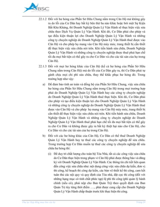 _____________________________________________________________________________________
Phụ lục Hợp đồng mua bán căn hộ Trang 29
22.1.2 Đối với hư hỏng của Phần Sở Hữu Chung nằm trong Căn Hộ mà không gây
ra do lỗi của Cư Dân hay bất kỳ bên thứ ba nào khác hoặc bởi một Sự Kiện
Bất Khả Kháng, thì Doanh Nghiệp Quản Lý Vận Hành sẽ thực hiện việc sửa
chữa theo Dịch Vụ Quản Lý Vận Hành. Khi đó, Cư Dân phải cho phép và
tạo điều kiện thuận lợi cho Doanh Nghiệp Quản Lý Vận Hành và những
công ty chuyên nghiệp do Doanh Nghiệp Quản Lý Vận Hành thuê được vào
Căn Hộ và cho phép họ mang vào Căn Hộ máy móc, trang thiết bị cần thiết
để thực hiện việc sửa chữa nói trên. Khi tiến hành sửa chữa, Doanh Nghiệp
Quản Lý Vận Hành và những công ty chuyên nghiệp được thuê phải hạn chế
tối đa mọi bất tiện có thể gây ra cho Cư Dân và cho các tài sản của họ trong
Căn Hộ.
22.1.3 Đối với mọi hư hỏng khác của Căn Hộ (kể cả hư hỏng của Phần Sở Hữu
Chung nằm trong Căn Hộ) mà do lỗi của Cư Dân gây ra, thì Cư Dân phải tự
gánh chịu mọi chi phí sửa chữa, thay thế khắc phục hư hỏng đó. Trong
trường hợp như vậy:
a) Để đảm bảo tính an toàn và đồng bộ của Phần Sở Hữu Chung, việc sửa chữa
hư hỏng của Phần Sở Hữu Chung nằm trong Căn Hộ trong mọi trường hợp
phải do Doanh Nghiệp Quản Lý Vận Hành hay các công ty chuyên nghiệp
do Doanh Nghiệp Quản Lý Vận Hành thuê thực hiện. Khi đó, Cư Dân phải
cho phép và tạo điều kiện thuận lợi cho Doanh Nghiệp Quản Lý Vận Hành
và những công ty chuyên nghiệp do Doanh Nghiệp Quản Lý Vận Hành thuê
được vào Căn Hộ và cho phép họ mang vào Căn Hộ máy móc, trang thiết bị
cần thiết để thực hiện việc sửa chữa nói trên. Khi tiến hành sửa chữa, Doanh
Nghiệp Quản Lý Vận Hành và những công ty chuyên nghiệp do Doanh
Nghiệp Quản Lý Vận Hành thuê phải hạn chế tối đa mọi bất tiện có thể gây
ra cho Cư Dân và không được gây ra bất kỳ thiệt hại nào cho Căn Hộ, cho
Cư Dân và cho các tài sản của họ trong Căn Hộ.
b) Đối với các hư hỏng khác của Căn Hộ, Cư Dân có thể thuê Doanh Nghiệp
Quản Lý Vận Hành hay tự thuê các công ty chuyên nghiệp để sửa chữa.
Trong trường hợp Cư Dân muốn tự thuê các công ty chuyên nghiệp để sửa
chữa hư hỏng thì:
(i) Để duy trì chất lượng cho toàn bộ Tòa Nhà, tất cả các công việc sửa chữa
do Cư Dân thực hiện trong phạm vi Căn Hộ phải được thông báo và đăng
ký với Doanh Nghiệp Quản Lý Vận Hành. Các thông tin chi tiết liên quan
đến công việc sửa chữa như: nội dung công việc sửa chữa dự kiến, đơn vị
thi công, kế hoạch thi công dự kiến, các bản vẽ thiết kế thi công, cam kết
tuân thủ các nội quy và quy định của Tòa nhà, đặt cọc thi công (đối với
những hạng mục có tính chất phức tạp) lệ phí thi công (phí quản lý hành
chính (nếu có), phải nộp cho Ban Quản Trị) theo quyết định của Ban
Quản Trị tùy từng thời điểm …., phải được cung cấp cho Doanh Nghiệp
Quản Lý Vận Hành chấp thuận trước khi thực hiện thi công.
 