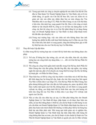 _____________________________________________________________________________________
Phụ lục Hợp đồng mua bán căn hộ Trang 30
(ii) Trong quá trình các công ty chuyên nghiệp đó sửa chữa Căn Hộ thì Chủ
đầu tư/ Ban Quản Trị/ Doanh Nghiệp Quản Lý Vận Hành, nếu có lý do
chính đáng, có quyền vào Căn Hộ để theo dõi, xem xét, kiểm tra và
giám sát việc sửa chữa này nhằm đảm bảo an toàn chung cho Tòa
Nhà/Khu nhà ở cao tầng CT2, Phần Sở Hữu Chung và các Căn Hộ khác
ở bên trên, bên dưới hay xung quanh Căn Hộ. Đơn vị thi công có trách
nhiệm tự vận chuyển thiết bị, công cụ và vật liệu xây dựng phục vụ thi
công, rác thải thi công vào và ra Căn Hộ (phải đăng ký sử dụng thang
máy với Doanh Nghiệp Quản Lý Vận Hành và được chấp thuận trước
khi bắt đầu vận chuyển); và
(iii) Trong mọi trường hợp, việc sửa chữa nói trên không được làm ảnh
hưởng hay phiền hà đến sinh hoạt bình thường của Cư Dân của các Căn
Hộ ở bên trên, bên dưới và xung quanh, cũng như không được gây ra bất
kỳ thiệt hại nào cho các Căn hộ này hay Cư Dân khác.
22.2 Thay đổi hoặc Lắp đặt thêm
Cư Dân trong bất kỳ trường hợp nào và dưới bất kỳ hình thức nào không được cho
phép:
22.2.1 Trổ cửa, lỗ thông hơi, đục tường, cột, cơi nới, che chắn, tháo dỡ, xây thêm
tường hay các công trình xây dựng khác, v.v… đối với Căn Hộ hay Phần Sở
Hữu Chung;
22.2.2 Thi công các công trình ngầm dưới mặt đất, trong Căn Hộ hay dưới Phần Sở
Hữu Chung như việc đào giếng, lắp đặt ống dẫn, dây cáp ngầm, xây tường
ngăn lên mặt sàn, phá vỡ di chuyển các trang thiết bị trong Căn Hộ, hệ thống
kỹ thuật gắn với Phần Sở Hữu Chung …; và
22.2.3 Thực hiện hay có bất kỳ công việc hay hành vi nào khác mà có thể làm thay
đổi biến dạng hay hư hỏng kết cấu, hoặc cấu trúc bên trong hay bên ngoài
Tòa Nhà và Khu nhà ở cao tầng CT2, Căn Hộ hay Phần Sở Hữu Chung, bao
gồm nhưng không giới hạn việc đặt các biển quảng cáo, pano, áp phích, biển
hiệu ở phía mặt ngoài của Căn Hộ, không được cơi nới thêm ra xung quanh
và/hoặc tác động, can thiệp dưới bất kỳ hình thức nào làm ảnh hưởng tới
kiến trúc tổng thể của Tòa Nhà và Khu nhà ở cao tầng CT2 và/hoặc mặt
ngoài của Căn Hộ.
22.2.4 Nếu có nhu cầu sửa chữa hay cải tạo, Cư Dân phải thông báo cho Doanh
Nghiệp Quản Lý Vận Hành để được chấp thuận và chỉ được thực hiện sửa
chữa, cải tạo theo đúng phạm vi thiết kế, yêu cầu kỹ thuật và chất lượng và các
yêu cầu khác mà Doanh Nghiệp Quản Lý Vận Hành chấp thuận hay đưa ra và
phải chịu hoàn toàn trách nhiệm bồi thường và khắc phục bất kỳ hư hỏng hay
thiệt hại nào khác phát sinh. Nếu trong quá trình giám sát và nghiệm thu,
Doanh Nghiệp Quản Lý Vận Hành hoặc đại diện nhận thấy chất lượng thi
công không đảm bảo an toàn, yêu cầu kỹ thuật và tiêu chuẩn kỹ thuật của Tòa
Nhà thì Doanh Nghiệp Quản Lý Vận Hành có quyền yêu cầu Cư Dân và/hoặc
 