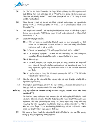 _____________________________________________________________________________________
Phụ lục Hợp đồng mua bán căn hộ Trang 32
24.1 Cư Dân Tòa nhà thuộc Khu nhà ở cao tầng CT2 có nghĩa vụ thực hiện nghiêm chỉnh
Luật Phòng cháy chữa cháy (gọi tắt là “PCCC”) được Quốc Hội thông qua ngày
29/6/2001 và phương án PCCC cơ sở được phòng Cảnh sát PCCC Công an thành
phố Hà Nội ban hành.
24.2 Công dân từ 18 tuổi trở lên, đủ sức khoẻ có trách nhiệm tham gia vào đội dân
phòng, đội PCCC cơ sở được lập tại nơi cư trú … khi có yêu cầu (theo điều 5 khoản
2 Luật PCCC).
24.3 Chủ hộ gia đình của mỗi Căn Hộ là người chịu trách nhiệm tổ chức hoạt động và
thường xuyên kiểm tra PCCC trong phạm vi trách nhiệm của mình … (theo điều 5
khoản 3 luật PCCC).
24.4 Các hành vi bị nghiêm cấm:
24.4.1 Cố ý gây cháy, nổ làm tổn hại đến tính mạng, sức khoẻ con người; gây thiệt
hại tài sản của Nhà nước, cơ quan, tổ chức, cá nhân; ảnh hưởng xấu đến môi
trường, an ninh và trật tự xã hội.
24.4.2 Cản trở các hoạt động PCCC; chống người thi hành nhiệm vụ PCCC.
24.4.3 Lợi dụng hoạt động PCCC để xâm hại đến tính mạng, sức khoẻ con người;
xâm phạm đến tài sản của Nhà nước, cơ quan, tổ chức và cá nhân.
24.4.4 Báo cháy giả.
24.4.5 Sản xuất, tàng trữ, vận chuyển, bảo quản, sử dụng, mua bán trái phép chất
nguy hiểm về cháy, nổ; vi phạm nghiêm trọng các quy định về quản lý, sử
dụng nguồn lửa, nguồn nhiệt và các tiêu chuẩn về PCCC đã được Nhà nước
quy định.
24.4.6 Làm hư hỏng, tự ý thay đổi, di chuyển phương tiện, thiết bị PCCC, biển báo,
biển chỉ dẫn, biển thoát nạn.
24.5 Bếp đun nấu, nơi thờ cúng phải đảm bảo an toàn; các chất dễ cháy, nổ phải để xa
nguồn lửa, nguồn nhiệt.
24.6 Phương tiện giao thông cơ giới từ 4 chỗ ngồi trở lên … phải đảm bảo các điều kiện
theo quy định của cơ quan quản lý Nhà nước về PCCC.
Điều 25: Quy định về khách tới thăm các hộ dân sinh sống tại Tòa nhà thuộc Khu nhà ở
cao tầng CT2
Để đảm bảo không những an ninh, an toàn, tiện lợi, không gây phiền hà cho khách
và các hộ dân sinh sống tại Tòa nhà thuộc Khu nhà ở cao tầng CT2 mà còn ngăn
ngừa một cách hiệu quả những đối tượng xấu (những người lang thang, bán hàng
rong, tiếp thị, trộm cắp, nghiện hút, bắt cóc, tống tiền…) xâm nhập vào Toà Nhà và
Khu nhà ở cao tầng CT2, các hộ dân cùng phối kết hợp với bảo vệ Tòa nhà và Khu
nhà ở cao tầng CT2 thực hiện các quy định sau:
25.1 Đối tượng áp dụng: khách đến gặp chủ nhà; khách đến liên hệ công tác. Thủ tục này
không áp dụng trong những trường hợp sau:
 