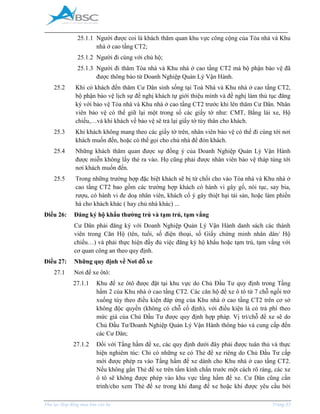 _____________________________________________________________________________________
Phụ lục Hợp đồng mua bán căn hộ Trang 33
25.1.1 Người được coi là khách thăm quan khu vực công cộng của Tòa nhà và Khu
nhà ở cao tầng CT2;
25.1.2 Người đi cùng với chủ hộ;
25.1.3 Người đi thăm Tòa nhà và Khu nhà ở cao tầng CT2 mà bộ phận bảo vệ đã
được thông báo từ Doanh Nghiệp Quản Lý Vận Hành.
25.2 Khi có khách đến thăm Cư Dân sinh sống tại Toà Nhà và Khu nhà ở cao tầng CT2,
bộ phận bảo vệ lịch sự đề nghị khách tự giới thiệu mình và đề nghị làm thủ tục đăng
ký với bảo vệ Tòa nhà và Khu nhà ở cao tầng CT2 trước khi lên thăm Cư Dân. Nhân
viên bảo vệ có thể giữ lại một trong số các giấy tờ như: C T, Bằng lái xe, Hộ
chiếu,…và khi khách về bảo vệ sẽ trả lại giấy tờ tùy thân cho khách.
25.3 Khi khách không mang theo các giấy tờ trên, nhân viên bảo vệ có thể đi cùng tới nơi
khách muốn đến, hoặc có thể gọi cho chủ nhà để đón khách.
25.4 Những khách thăm quan được sự đồng ý của Doanh Nghiệp Quản Lý Vận Hành
được miễn không lấy thẻ ra vào. Họ cũng phải được nhân viên bảo vệ tháp tùng tới
nơi khách muốn đến.
25.5 Trong những trường hợp đặc biệt khách sẽ bị từ chối cho vào Tòa nhà và Khu nhà ở
cao tầng CT2 bao gồm các trường hợp khách có hành vi gây gổ, nói tục, say bia,
rượu, có hành vi đe doạ nhân viên, khách cố ý gây thiệt hại tài sản, hoặc làm phiền
hà cho khách khác ( hay chủ nhà khác) ...
Điều 26: Đăng ký hộ khẩu thường trú và tạm trú, tạm vắng
Cư Dân phải đăng ký với Doanh Nghiệp Quản Lý Vận Hành danh sách các thành
viên trong Căn Hộ (tên, tuổi, số điện thoại, số Giấy chứng minh nhân dân/ Hộ
chiếu…) và phải thực hiện đầy đủ việc đăng ký hộ khẩu hoặc tạm trú, tạm vắng với
cơ quan công an theo quy định.
Điều 27: Những quy định về Nơi đỗ xe
27.1 Nơi để xe ôtô:
27.1.1 Khu để xe ôtô được đặt tại khu vực do Chủ Đầu Tư quy định trong Tầng
hầm 2 của Khu nhà ở cao tầng CT2. Các căn hộ để xe ô tô từ 7 chỗ ngồi trở
xuống tùy theo điều kiện đáp ứng của Khu nhà ở cao tầng CT2 trên cơ sở
không độc quyền (không có chỗ cố định), với điều kiện là có trả phí theo
mức giá của Chủ Đầu Tư được quy định hợp pháp. Vị trí/chỗ để xe sẽ do
Chủ Đầu Tư/Doanh Nghiệp Quản Lý Vận Hành thông báo và cung cấp đến
các Cư Dân;
27.1.2 Đối với Tầng hầm để xe, các quy định dưới đây phải được tuân thủ và thực
hiện nghiêm túc: Chỉ có những xe có Thẻ để xe riêng do Chủ Đầu Tư cấp
mới được phép ra vào Tầng hầm để xe dành cho Khu nhà ở cao tầng CT2.
Nếu không gắn Thẻ để xe trên tấm kính chắn trước một cách rõ ràng, các xe
ô tô sẽ không được phép vào khu vực tầng hầm để xe. Cư Dân cũng cần
trình/cho xem Thẻ để xe trong khi đang để xe hoặc khi được yêu cầu bởi
 