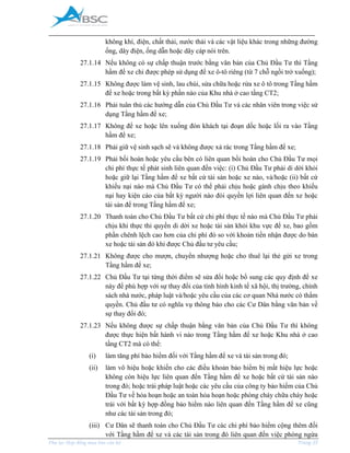 _____________________________________________________________________________________
Phụ lục Hợp đồng mua bán căn hộ Trang 35
không khí, điện, chất thải, nước thải và các vật liệu khác trong những đường
ống, dây điện, ống dẫn hoặc dây cáp nói trên.
27.1.14 Nếu không có sự chấp thuận trước bằng văn bản của Chủ Đầu Tư thì Tầng
hầm để xe chỉ được phép sử dụng để xe ô-tô riêng (từ 7 chỗ ngồi trở xuống);
27.1.15 Không được làm vệ sinh, lau chùi, sửa chữa hoặc rửa xe ô tô trong Tầng hầm
để xe hoặc trong bất kỳ phần nào của Khu nhà ở cao tầng CT2;
27.1.16 Phải tuân thủ các hướng dẫn của Chủ Đầu Tư và các nhân viên trong việc sử
dụng Tầng hầm để xe;
27.1.17 Không để xe hoặc lên xuống đón khách tại đoạn dốc hoặc lối ra vào Tầng
hầm để xe;
27.1.18 Phải giữ vệ sinh sạch sẽ và không được xả rác trong Tầng hầm để xe;
27.1.19 Phải bồi hoàn hoặc yêu cầu bên có liên quan bồi hoàn cho Chủ Đầu Tư mọi
chi phí thực tế phát sinh liên quan đến việc: (i) Chủ Đầu Tư phải di dời khỏi
hoặc giữ lại Tầng hầm để xe bất cứ tài sản hoặc xe nào, và/hoặc (ii) bất cứ
khiếu nại nào mà Chủ Đầu Tư có thể phải chịu hoặc gánh chịu theo khiếu
nại hay kiện cáo của bất kỳ người nào đòi quyền lợi liên quan đến xe hoặc
tài sản để trong Tầng hầm để xe;
27.1.20 Thanh toán cho Chủ Đầu Tư bất cứ chi phí thực tế nào mà Chủ Đầu Tư phải
chịu khi thực thi quyền di dời xe hoặc tài sản khỏi khu vực để xe, bao gồm
phần chênh lệch cao hơn của chi phí đó so với khoản tiền nhận được do bán
xe hoặc tài sản đó khi được Chủ đầu tư yêu cầu;
27.1.21 Không được cho mượn, chuyển nhượng hoặc cho thuê lại thẻ gửi xe trong
Tầng hầm để xe;
27.1.22 Chủ Đầu Tư tại từng thời điểm sẽ sửa đổi hoặc bổ sung các quy định để xe
này để phù hợp với sự thay đổi của tình hình kinh tế xã hội, thị trường, chính
sách nhà nước, pháp luật và/hoặc yêu cầu của các cơ quan Nhà nước có thẩm
quyền. Chủ đầu tư có nghĩa vụ thông báo cho các Cư Dân bằng văn bản về
sự thay đổi đó;
27.1.23 Nếu không được sự chấp thuận bằng văn bản của Chủ Đầu Tư thì không
được thực hiện bất hành vi nào trong Tầng hầm để xe hoặc Khu nhà ở cao
tầng CT2 mà có thể:
(i) làm tăng phí bảo hiểm đối với Tầng hầm để xe và tài sản trong đó;
(ii) làm vô hiệu hoặc khiến cho các điều khoản bảo hiểm bị mất hiệu lực hoặc
không còn hiệu lực liên quan đến Tầng hầm để xe hoặc bất cứ tài sản nào
trong đó; hoặc trái pháp luật hoặc các yêu cầu của công ty bảo hiểm của Chủ
Đầu Tư về hỏa hoạn hoặc an toàn hỏa hoạn hoặc phòng cháy chữa cháy hoặc
trái với bất kỳ hợp đồng bảo hiểm nào liên quan đến Tầng hầm để xe cũng
như các tài sản trong đó;
(iii) Cư Dân sẽ thanh toán cho Chủ Đầu Tư các chi phí bảo hiểm cộng thêm đối
với Tầng hầm để xe và các tài sản trong đó liên quan đến việc phòng ngừa
 