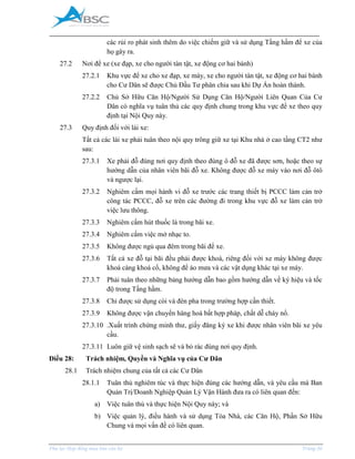 _____________________________________________________________________________________
Phụ lục Hợp đồng mua bán căn hộ Trang 36
các rủi ro phát sinh thêm do việc chiếm giữ và sử dụng Tầng hầm để xe của
họ gây ra.
27.2 Nơi để xe (xe đạp, xe cho người tàn tật, xe động cơ hai bánh)
27.2.1 Khu vực để xe cho xe đạp, xe máy, xe cho người tàn tật, xe động cơ hai bánh
cho Cư Dân sẽ được Chủ Đầu Tư phân chia sau khi Dự Án hoàn thành.
27.2.2 Chủ Sở Hữu Căn Hộ/Người Sử Dụng Căn Hộ/Người Liên Quan Của Cư
Dân có nghĩa vụ tuân thủ các quy định chung trong khu vực để xe theo quy
định tại Nội Quy này.
27.3 Quy định đối với lái xe:
Tất cả các lái xe phải tuân theo nội quy trông giữ xe tại Khu nhà ở cao tầng CT2 như
sau:
27.3.1 Xe phải đỗ đúng nơi quy định theo đúng ô đỗ xe đã được sơn, hoặc theo sự
hướng dẫn của nhân viên bãi đỗ xe. Không được đỗ xe máy vào nơi đỗ ôtô
và ngược lại.
27.3.2 Nghiêm cấm mọi hành vi đỗ xe trước các trang thiết bị PCCC làm cản trở
công tác PCCC, đỗ xe trên các đường đi trong khu vực đỗ xe làm cản trở
việc lưu thông.
27.3.3 Nghiêm cấm hút thuốc lá trong bãi xe.
27.3.4 Nghiêm cấm việc mở nhạc to.
27.3.5 Không được ngủ qua đêm trong bãi để xe.
27.3.6 Tất cả xe đỗ tại bãi đều phải được khoá, riêng đối với xe máy không được
khoá càng khoá cổ, không để áo mưa và các vật dụng khác tại xe máy.
27.3.7 Phải tuân theo những bảng hướng dẫn bao gồm hướng dẫn về ký hiệu và tốc
độ trong Tầng hầm.
27.3.8 Chỉ được sử dụng còi và đèn pha trong trường hợp cần thiết.
27.3.9 Không được vận chuyển hàng hoá bất hợp pháp, chất dễ cháy nổ.
27.3.10 .Xuất trình chứng minh thư, giấy đăng ký xe khi được nhân viên bãi xe yêu
cầu.
27.3.11 Luôn giữ vệ sinh sạch sẽ và bỏ rác đúng nơi quy định.
Điều 28: Trách nhiệm, Quyền và Nghĩa vụ của Cư Dân
28.1 Trách nhiệm chung của tất cả các Cư Dân
28.1.1 Tuân thủ nghiêm túc và thực hiện đúng các hướng dẫn, và yêu cầu mà Ban
Quản Trị/Doanh Nghiệp Quản Lý Vận Hành đưa ra có liên quan đến:
a) Việc tuân thủ và thực hiện Nội Quy này; và
b) Việc quản lý, điều hành và sử dụng Tòa Nhà, các Căn Hộ, Phần Sở Hữu
Chung và mọi vấn đề có liên quan.
 