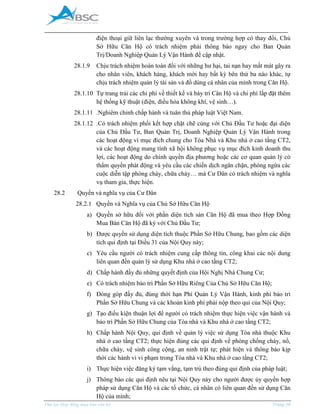 _____________________________________________________________________________________
Phụ lục Hợp đồng mua bán căn hộ Trang 38
điện thoại giữ liên lạc thường xuyên và trong trường hợp có thay đổi, Chủ
Sở Hữu Căn Hộ có trách nhiệm phải thông báo ngay cho Ban Quản
Trị/Doanh Nghiệp Quản Lý Vận Hành để cập nhật.
28.1.9 Chịu trách nhiệm hoàn toàn đối với những hư hại, tai nạn hay mất mát gây ra
cho nhân viên, khách hàng, khách mời hay bất kỳ bên thứ ba nào khác, tự
chịu trách nhiệm quản lý tài sản và đồ dùng cá nhân của mình trong Căn Hộ.
28.1.10 Tự trang trải các chi phí về thiết kế và bày trí Căn Hộ và chi phí lắp đặt thêm
hệ thống kỹ thuật (điện, điều hòa không khí, vệ sinh…).
28.1.11 .Nghiêm chỉnh chấp hành và tuân thủ pháp luật Việt Nam.
28.1.12 .Có trách nhiệm phối kết hợp chặt chẽ cùng với Chủ Đầu Tư hoặc đại diện
của Chủ Đầu Tư, Ban Quản Trị, Doanh Nghiệp Quản Lý Vận Hành trong
các hoạt động vì mục đích chung cho Tòa Nhà và Khu nhà ở cao tầng CT2,
và các hoạt động mang tính xã hội không phục vụ mục đích kinh doanh thu
lợi, các hoạt động do chính quyền địa phương hoặc các cơ quan quản lý có
thẩm quyền phát động và yêu cầu các chiến dịch ngăn chặn, phòng ngừa các
cuộc diễn tập phòng cháy, chữa cháy… mà Cư Dân có trách nhiệm và nghĩa
vụ tham gia, thực hiện.
28.2 Quyền và nghĩa vụ của Cư Dân
28.2.1 Quyền và Nghĩa vụ của Chủ Sở Hữu Căn Hộ
a) Quyền sở hữu đối với phần diện tích sàn Căn Hộ đã mua theo Hợp Đồng
ua Bán Căn Hộ đã ký với Chủ Đầu Tư;
b) Được quyền sử dụng diện tích thuộc Phần Sở Hữu Chung, bao gồm các diện
tích qui định tại Điều 31 của Nội Quy này;
c) Yêu cầu người có trách nhiệm cung cấp thông tin, công khai các nội dung
liên quan đến quản lý sử dụng Khu nhà ở cao tầng CT2;
d) Chấp hành đầy đủ những quyết định của Hội Nghị Nhà Chung Cư;
e) Có trách nhiệm bảo trì Phần Sở Hữu Riêng Của Chủ Sở Hữu Căn Hộ;
f) Đóng góp đầy đủ, đúng thời hạn Phí Quản Lý Vận Hành, kinh phí bảo trì
Phần Sở Hữu Chung và các khoản kinh phí phải nộp theo qui của Nội Quy;
g) Tạo điều kiện thuận lợi để người có trách nhiệm thực hiện việc vận hành và
bảo trì Phần Sở Hữu Chung của Tòa nhà và Khu nhà ở cao tầng CT2;
h) Chấp hành Nội Quy, qui định về quản lý việc sử dụng Tòa nhà thuộc Khu
nhà ở cao tầng CT2; thực hiện đúng các qui định về phòng chống cháy, nổ,
chữa cháy, vệ sinh công cộng, an ninh trật tự; phát hiện và thông báo kịp
thời các hành vi vi phạm trong Tòa nhà và Khu nhà ở cao tầng CT2;
i) Thực hiện việc đăng ký tạm vắng, tạm trú theo đúng qui định của pháp luật;
j) Thông báo các qui định nêu tại Nội Quy này cho người được ủy quyền hợp
pháp sử dụng Căn Hộ và các tổ chức, cá nhân có liên quan đến sử dụng Căn
Hộ của mình;
 