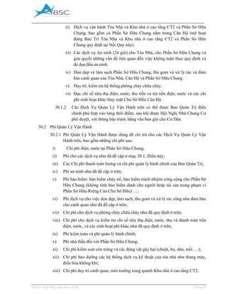 _____________________________________________________________________________________
Phụ lục Hợp đồng mua bán căn hộ Trang 41
ii) Dịch vụ vận hành Tòa Nhà và Khu nhà ở cao tầng CT2 và Phần Sở Hữu
Chung, bao gồm cả Phần Sở Hữu Chung nằm trong Căn Hộ (trừ hoạt
động Bảo Trì Tòa Nhà và Khu nhà ở cao tầng CT2 và Phần Sở Hữu
Chung quy định tại Nội Quy này).
iii) Các dịch vụ An ninh (24 giờ) cho Tòa Nhà, cho Phần Sở Hữu Chung và
giải quyết những vấn đề liên quan đến việc không tuân theo quy định và
đe dọa đến an ninh.
iv) Dọn dẹp và làm sạch Phần Sở Hữu Chung, thu gom và xử lý rác và đảm
bảo cảnh quan của Tòa Nhà, Căn Hộ và Phần Sở Hữu Chung.
v) Duy trì, kiểm tra hệ thống phòng cháy chữa cháy.
vi) Đọc chỉ số tiêu thụ điện, nước, thu tiền và trả tiền điện, nước và các chi
phí sinh hoạt khác thay mặt Chủ Sở Hữu Căn Hộ.
30.1.2 Các Dịch Vụ Quản Lý Vận Hành trên có thể được Ban Quản Trị điều
chỉnh phù hợp vào từng thời điểm, sau khi được Hội Nghị Nhà Chung Cư
phê duyệt, với thông báo trước bằng văn bản gửi cho Cư Dân.
30.2 Phí Quản Lý Vận Hành
30.2.1 Phí Quản Lý Vận Hành được dùng để chi trả cho các Dịch Vụ Quản Lý Vận
Hành trên, bao gồm những chi phí sau:
i) Chi phí điện, nước tại Phần Sở Hữu Chung;
ii) Phí cho các dịch vụ như đã đề cập ở mục 30.1, Điều này;
iii) Các Chi phí thanh toán lương và chi phí quản lý hành chính của Ban Quản Trị;
iv) Phí an ninh như đã đề cập ở trên;
v) Phí bảo hiểm: bảo hiểm cháy nổ, bảo hiểm trách nhiệm công cộng cho Phần Sở
Hữu Chung (không tính bảo hiểm dành cho người hoặc tài sản trong phạm vi
Phần Sở Hữu Riêng Của Chủ Sở Hữu) …;
vi) Phí dịch vụ cho việc dọn dẹp, làm sạch, thu gom và xử lý rác cũng như đảm bảo
cho cảnh quan như đã đề cập ở trên;
vii) Chi phí cho dịch vụ phòng cháy chữa cháy như đã quy định ở trên;
viii) Chi phí cho dịch vụ kiểm tra chỉ số tiêu thụ điện, nước, thu và thanh toán tiền
điện, nước, và các sinh hoạt phí khác như đã quy định ở trên;
ix) Phí kiểm toán và phí quản lý hành chính;
x) Phí nhà thầu đối với Phần Sở Hữu Chung;
xi) Chi phí kiểm soát côn trùng và các động vật gây hại (chuột, bọ, dán, mối …);
xii) Chi phí bảo dưỡng các hệ thống dịch vụ kỹ thuật của tòa nhà như thang máy,
điều hòa không khí;
xiii) Chi phí duy trì cảnh quan, môi trường xung quanh Khu nhà ở cao tầng CT2;
 