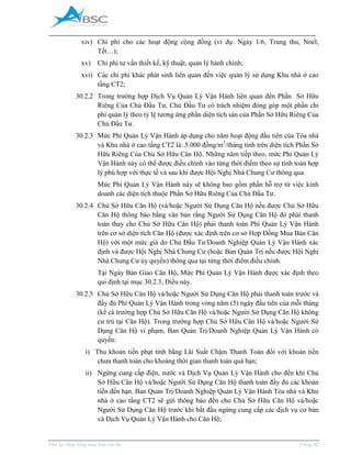_____________________________________________________________________________________
Phụ lục Hợp đồng mua bán căn hộ Trang 42
xiv) Chi phí cho các hoạt động cộng đồng (ví dụ: Ngày 1/6, Trung thu, Noel,
Tết…);
xv) Chi phí tư vấn thiết kế, kỹ thuật, quản lý hành chính;
xvi) Các chi phí khác phát sinh liên quan đến việc quản lý sử dụng Khu nhà ở cao
tầng CT2;
30.2.2 Trong trường hợp Dịch Vụ Quản Lý Vận Hành liên quan đến Phần Sở Hữu
Riêng Của Chủ Đầu Tư, Chủ Đầu Tư có trách nhiệm đóng góp một phần chi
phí quản lý theo tỷ lệ tương ứng phần diện tích sàn của Phần Sở Hữu Riêng Của
Chủ Đầu Tư.
30.2.3 Mức Phí Quản Lý Vận Hành áp dụng cho năm hoạt động đầu tiên của Tòa nhà
và Khu nhà ở cao tầng CT2 là: 5.000 đồng/m2
/tháng tính trên diện tích Phần Sở
Hữu Riêng Của Chủ Sở Hữu Căn Hộ. Những năm tiếp theo, mức Phí Quản Lý
Vận Hành này có thể được điều chỉnh vào từng thời điểm theo sự tính toán hợp
lý phù hợp với thực tế và sau khi được Hội Nghị Nhà Chung Cư thông qua.
Mức Phí Quản Lý Vận Hành này sẽ không bao gồm phần hỗ trợ từ việc kinh
doanh các diện tích thuộc Phần Sở Hữu Riêng Của Chủ Đầu Tư.
30.2.4 Chủ Sở Hữu Căn Hộ (và/hoặc Người Sử Dụng Căn Hộ nếu được Chủ Sở Hữu
Căn Hộ thông báo bằng văn bản rằng Người Sử Dụng Căn Hộ đó phải thanh
toán thay cho Chủ Sở Hữu Căn Hộ) phải thanh toán Phí Quản Lý Vận Hành
trên cơ sở diện tích Căn Hộ (được xác định trên cơ sở Hợp Đồng ua Bán Căn
Hộ) với một mức giá do Chủ Đầu Tư/Doanh Nghiệp Quản Lý Vận Hành xác
định và được Hội Nghị Nhà Chung Cư (hoặc Ban Quản Trị nếu được Hội Nghị
Nhà Chung Cư ủy quyền) thông qua tại từng thời điểm điều chỉnh.
Tại Ngày Bàn Giao Căn Hộ, Mức Phí Quản Lý Vận Hành được xác định theo
qui định tại mục 30.2.3, Điều này.
30.2.5 Chủ Sở Hữu Căn Hộ và/hoặc Người Sử Dụng Căn Hộ phải thanh toán trước và
đầy đủ Phí Quản Lý Vận Hành trong vòng năm (5) ngày đầu tiên của mỗi tháng
(kể cả trường hợp Chủ Sở Hữu Căn Hộ và/hoặc Người Sử Dụng Căn Hộ không
cư trú tại Căn Hộ). Trong trường hợp Chủ Sở Hữu Căn Hộ và/hoặc Người Sử
Dụng Căn Hộ vi phạm, Ban Quản Trị/Doanh Nghiệp Quản Lý Vận Hành có
quyền:
i) Thu khoản tiền phạt tính bằng Lãi Suất Chậm Thanh Toán đối với khoản tiền
chưa thanh toán cho khoảng thời gian thanh toán quá hạn;
ii) Ngừng cung cấp điện, nước và Dịch Vụ Quản Lý Vận Hành cho đến khi Chủ
Sở Hữu Căn Hộ và/hoặc Người Sử Dụng Căn Hộ thanh toán đầy đủ các khoản
tiền đến hạn. Ban Quản Trị/Doanh Nghiệp Quản Lý Vận Hành Tòa nhà và Khu
nhà ở cao tầng CT2 sẽ gửi thông báo đến cho Chủ Sở Hữu Căn Hộ và/hoặc
Người Sử Dụng Căn Hộ trước khi bắt đầu ngừng cung cấp các dịch vụ cơ bản
và Dịch Vụ Quản Lý Vận Hành cho Căn Hộ;
 