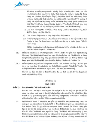 _____________________________________________________________________________________
Phụ lục Hợp đồng mua bán căn hộ Trang 45
tiền sảnh, hệ thống thu gom rác, hộp kỹ thuật, hệ thống điện, nước, gas (nếu
có), thông tin liên lạc, truyền hình, thoát nước, bể phốt, bể nước, hệ thống
chống sét, cứu hỏa, hệ thống hạ tầng kỹ thuật bên ngoài Tòa Nhà nhưng thuộc
hệ thống hạ tầng kỹ thuật của Tòa nhà và Khu nhà ở cao tầng CT2, đường đi
chung và Tiện ch Công Cộng. Phần Sở Hữu Chung thuộc quyền quản lý của
Chủ Đầu Tư và/hoặc Doanh Nghiệp Quản Lý Vận Hành. Để tránh hiểu lầm,
những hạng mục sau đây không được coi là thuộc Phần Sở Hữu Chung:
i) Diện Tích Thương Mại và Phần Sở Hữu Riêng Của Chủ Sở Hữu Căn Hộ, Phần
Sở Hữu Riêng của Chủ Đầu Tư;
ii) ện tích tạ tầng hầm 1 và tầng lửng hầm thuộc ự n ;
iii) v b t k hạng mục n o o Chủ Đầu Tư hoặc nh đầu tư th c p của Chủ Đầu
Tư đầu tư th o ự n m được ác định t ong ự n l kh ng thuộc hần Sở
Hữu Chung.
Để làm rõ, các công trình, hạng mục không được liệt kê nêu trên sẽ được coi là
Phần Sở Hữu Riêng Của Chủ Đầu Tư;
31.2 Phần diện tích thuộc sở hữu riêng của Chủ Sở Hữu Căn Hộ bao gồm phần diện tích riêng
bên trong Căn Hộ (kể cả diện tích ban công, lô gia gắn liền với Căn Hộ đó), hệ thống
trang thiết bị kỹ thuật sử dụng riêng gắn liền với Căn Hộ, được xác định cụ thể theo Hợp
Đồng ua Bán Căn Hộ ký kết giữa từng Chủ Sở Hữu Căn Hộ với Chủ Đầu Tư.
31.3 Phần diện tích thuộc sở hữu riêng của Chủ Đầu Tư Khu nhà ở cao tầng CT2 bao gồm
tất cả các phần diện tích và các tài sản thuộc Dự án ngoại trừ Phần Diện Tích Sở Hữu
Riêng của các Chủ Sở Hữu Căn Hộ và phần Diện Tích Sở Hữu Chung.
Chi tiết các diện tích trên sẽ được Chủ Đầu Tư xác định sau khi Dự Án được hoàn
thành và đi vào hoạt động.
CHƯƠNG IX
BẢO HIỂM
Điều 32: Bảo hiểm của Chủ Sở Hữu Căn Hộ
Chủ Sở Hữu Căn Hộ và hoặc Người Sử Dụng Căn Hộ sẽ, bằng chi phí và phí tổn
riêng của mình, phải mua và duy trì hiệu lực bảo hiểm cho Căn Hộ kể từ Ngày Bàn
Giao Căn Hộ tại một công ty bảo hiểm hoạt động hợp pháp tại Việt Nam và có đầy đủ
chức năng bảo hiểm cho Căn Hộ theo quy định dưới đây:
32.1 Loại hình và phạm vi bảo hiểm bao gồm (i) Bảo hiểm trách nhiệm công cộng, với
mức giới hạn trách nhiệm tối thiểu là 05 tỷ đồng hoặc mức giới hạn trách nhiệm cao
hơn do Ban Quản Trị quy định tùy từng thời điểm, cho mỗi tổn thất và không giới
hạn số lần tổn thất trong suốt thời hạn bảo hiểm, để bảo hiểm cho toàn bộ số tiền mà
Chủ Sở Hữu Căn Hộ và hoặc Người Sử Dụng Căn Hộ có trách nhiệm pháp lý phải
bồi thường cho các tổn thất, thiệt hại về người và tài sản gây ra đối với Chủ Đầu Tư,
Chủ Sở Hữu Căn Hộ và hoặc Người Sử Dụng Căn Hộ liền kề, cũng như các bên thứ
 