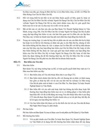 _____________________________________________________________________________________
Phụ lục Hợp đồng mua bán căn hộ Trang 46
ba khác (sau đây gọi chung là Bên thứ ba) và (ii) Bảo hiểm cháy, nổ đối với Phần Sở
Hữu Riêng Của Chủ Sở Hữu Căn Hộ.
32.2 Đối với trang thiết bị nội thất và tài sản khác thuộc quyền sở hữu, quản lý, hoặc sử
dụng của Chủ Sở Hữu Căn Hộ và/hoặc Người Sử Dụng Căn Hộ, Chủ Sở Hữu Căn Hộ
và/hoặc Người Sử Dụng Căn Hộ tự chịu trách nhiệm mua, duy trì, giải quyết bảo
hiểm mọi rủi ro tài sản và chịu mọi rủi ro đối với tài sản đó.
32.3 Bất cứ khi nào có văn bản yêu cầu của Ban Quản Trị/ Doanh Nghiệp Quản Lý Vận
Hành, trong vòng 24h, Chủ Sở Hữu Căn Hộ và hoặc Người Sử Dụng Căn Hộ sẽ phải
cung cấp hợp đồng bảo hiểm và các văn bản liên quan mà Cư Dân cần xác lập theo
Nội Quy này và biên lai thanh toán bảo phí mới nhất theo hợp đồng bảo hiểm đó.
32.4 Trong các trường hợp: (i) toàn bộ hay bất cứ phần nào tài sản của Bên thứ ba bị thiệt
hại hoặc/và (ii) bất kỳ tổn thương cá nhân nào gây ra cho Bên thứ ba, nhưng số tiền
bảo hiểm không thể thu được do việc vi phạm của Cư Dân đối với bất kỳ điều khoản
nào của Nội Quy này hay hợp đồng bảo hiểm của Chủ Sở Hữu Căn Hộ; hoặc số tiền
bảo hiểm không thể thu được do vượt quá giới hạn trách nhiệm của hợp đồng bảo
hiểm của Chủ Sở Hữu Căn Hộ và hoặc Người Sử Dụng Căn Hộ; hoặc số tiền bảo
hiểm thu được không đủ để bồi thường thiệt hại, thì Chủ Sở Hữu Căn Hộ và hoặc
Người Sử Dụng Căn Hộ phải trả cho Bên thứ ba khoản thiếu hụt đó.
Điều 33: Bảo hiểm của Tòa nhà
33.1 Mua bảo hiểm
Ban Quản Trị, tuỳ từng trường hợp cụ thể, có toàn quyền quyết định thay mặt các Cư
Dân mua bảo hiểm sau đây:
33.1.1 Bảo hiểm cháy nổ Tòa nhà thuộc Khu nhà ở cao tầng CT2;
33.1.2 Bảo hiểm trách nhiệm bên thứ ba, đối với thương tật cá nhân và thiệt mạng
bao gồm cả thiệt hại đối với tài sản của bên thứ ba và/hoặc Cư Dân trong
Căn Hộ đó phát sinh từ hành vi của Chủ Đầu Tư, Ban Quản Trị hoặc Doanh
Nghiệp Quản Lý Vận Hành;
33.1.3 Bảo hiểm đối với các mất mát hoặc thiệt hại không dự kiến được hoặc bất
thường theo hợp đồng bảo hiểm mọi rủi ro và những phạm vi bảo hiểm phù
hợp khác đối với tất cả bất động sản trong Tòa nhà thuộc Khu nhà ở cao tầng
CT2 như đã được Ban Quản Trị phê chuẩn trên cơ sở chi phí thay thế đầy đủ
kể từ ngày của hợp đồng bảo hiểm; và
33.1.4 Các bảo hiểm khác khi được coi là cần thiết cho lợi ích của Tòa nhà đã được
Hội Nghị Nhà Chung Cư phê chuẩn.
33.2 Phí bảo hiểm
Phí bảo hiểm mà Ban Quản Trị mua sẽ được xem là một phần của Phí Quản Lý Vận Hành.
33.3 Bồi thường bảo hiểm
33.3.1 Với sự phê chuẩn của Chủ Đầu Tư hoặc Ban Quản Trị, Doanh Nghiệp Quản
Lý Vận Hành sẽ sử dụng tiền bồi thường bảo hiểm nhận được để xây dựng
 
