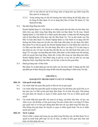 _____________________________________________________________________________________
Phụ lục Hợp đồng mua bán căn hộ Trang 47
mới và sửa chữa tài sản bị hư hỏng, hoặc sử dụng theo quy định trong Nội
Quy quản lý sử dụng này.
33.3.2 Trong trường hợp số tiền bồi thường bảo hiểm không đủ để khắc phục các
hư hỏng thì Ban Quản Trị sẽ sử dụng Quỹ Bảo trì hoặc Phí Quản Lý Vận
Hành để bù đắp.
33.4 Đại diện Hợp đồng bảo hiểm
Doanh Nghiệp Quản Lý Vận Hành sẽ có thẩm quyền làm đại diện của bên được bảo
hiểm theo quy định trong Hợp đồng bảo hiểm mà Ban Quản Trị đã mua. Doanh
Nghiệp Quản Lý Vận Hành sẽ có thẩm quyền đàm phán và nhận tiền bồi thường phát
sinh từ hợp đồng bảo hiểm thay mặt cho Ban Quản Trị. Với sự phê chuẩn của Chủ
Đầu Tư hoặc Ban Quản Trị, Doanh Nghiệp Quản Lý Vận Hành sẽ sử dụng tiền bồi
thường bảo hiểm trang trải chi phí sửa chữa hoặc khôi phục tài sản được bảo hiểm.
Ban Quản Trị có thể ủy quyền cho Doanh Nghiệp Quản Lý Vận Hành thay mặt tất cả
Cư Dân mua bảo hiểm cho Tòa nhà thuộc Khu nhà ở cao tầng CT2 từ một công ty
bảo hiểm tin cậy với mức chi phí thay thế đầy đủ của Tòa nhà thuộc Khu nhà ở cao
tầng CT2 vào ngày của hợp đồng bảo hiểm, đàm phán và thoả thuận mức bồi thường,
miễn trừ quyền theo hợp đồng, chấm dứt và thay đổi trong các hợp đồng bảo hiểm.
Doanh Nghiệp Quản Lý Vận Hành cũng sẽ giữ lại và lưu trữ các phụ lục của hợp
đồng bảo hiểm, hợp đồng bảo hiểm, các tài liệu và thư tín liên quan khác.
33.5 Đánh giá hàng năm về Bảo hiểm
Ban Quản Trị sẽ phải đánh giá việc bảo hiểm của Tòa nhà ít nhất 12 tháng một lần. Kết
quả đánh giá sẽ được thông báo rộng rãi đến toàn thể cộng đồng Cư Dân trong Tòa nhà.
CHƯƠNG X
GIẢI QUYẾT TRANH CHẤP VÀ XỬ LÝ VI PHẠM
Điều 34: Giải quyết tranh chấp
34.1 Các tranh chấp liên quan đến quyền sở hữu do tòa án giải quyết.
34.2 Các tranh chấp liên quan đến quyền sử dụng trong Tòa nhà được giải quyết trên cơ sở
hòa giải (các Cư Dân tự hòa giải hoặc Ban Quản Trị tổ chức hòa giải). Nếu không
hòa giải được thì chuyển cơ quan có thẩm quyền hoặc Tòa án có thẩm quyền giải
quyết.
34.3 Các tranh chấp liên quan đến việc quản lý sử dụng, vận hành, khai thác, cải tạo, sửa
chữa và các vấn đề khác có liên quan trong Tòa nhà và Khu nhà ở cao tầng CT2 được
giải quyết trên cơ sở hòa giải nhưng phải đảm bảo các quy định trong Nội Quy này.
Nếu không hòa giải được thì chuyển cơ quan có thẩm quyền hoặc Tòa án có thẩm
quyền giải quyết.
Điều 35: Xử lý vi phạm
Nếu Cư Dân vi phạm một trong các quy định trong Nội Quy này, thì Ban Quản Trị có
quyền tự mình hoặc phối hợp với các tổ chức, cá nhân có liên quan thực hiện một
hoặc các biện pháp như sau:
 