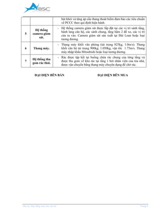 _____________________________________________________________________________________
Phụ lục Hợp đồng mua bán căn hộ Trang 6
hút khói và tăng áp cầu thang thoát hiểm đảm bảo các tiêu chuẩn
về PCCC theo qui định hiện hành.
5
Hệ thống
camera giám
sát.
- Hệ thống camera giám sát được lắp đặt tại các vị trí sảnh tầng,
hành lang căn hộ, các sảnh chung, tầng hầm 2 để xe, các vị trí
cửa ra vào. Camera giám sát sản xuất tại Đài Loan hoặc loại
tương đương.
6 Thang máy.
- Thang máy khối văn phòng (tải trọng 825kg, 1.0m/s). Thang
khối căn hộ tải trọng 900kg; 1.050kg, vận tốc 1.75m/s. Thang
máy nhập khẩu Mitsubishi hoặc loại tương đương.
7
Hệ thống thu
gom rác thải.
- Rác được tập kết tại buồng chứa rác chung của từng tầng và
được thu gom về kho rác tại tầng 1 bởi nhân viên của tòa nhà,
được vận chuyển bằng thang máy chuyên dụng để chở rác.
ĐẠI DIỆN BÊN BÁN ĐẠI DIỆN BÊN MUA
 