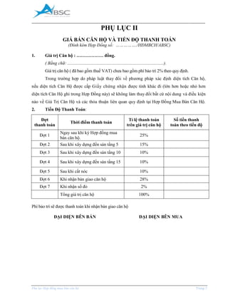 _____________________________________________________________________________________
Phụ lục Hợp đồng mua bán căn hộ Trang 7
PHỤ LỤC II
GIÁ BÁN CĂN HỘ VÀ TIẾN ĐỘ THANH TOÁN
(Đính kèm Hợp Đồng số: ……………./HĐMBCH/ABSC)
1. Giá trị Căn hộ : ……………… đồng.
( Bằng chữ: ......................................................................................).
Giá trị căn hộ ( đã bao gồm thuế VAT) chưa bao gồm phí bảo trì 2% theo quy định.
Trong trường hợp do pháp luật thay đổi về phương pháp xác định diện tích Căn hộ,
nếu diện tích Căn Hộ được cấp Giấy chứng nhận được tính khác đi (lớn hơn hoặc nhỏ hơn
diện tích Căn Hộ ghi trong Hợp Đồng này) sẽ không làm thay đổi bất cứ nội dung và điều kiện
nào về Giá Trị Căn Hộ và các thỏa thuận liên quan quy định tại Hợp Đồng Mua Bán Căn Hộ.
2. Tiến Độ Thanh Toán:
Đợt
thanh toán
Thời điểm thanh toán
Tỉ lệ thanh toán
trên giá trị căn hộ
Số tiền thanh
toán theo tiến độ
Đợt 1
Ngay sau khi ký Hợp đồng mua
bán căn hộ.
25%
Đợt 2 Sau khi xây dựng đến sàn tầng 5 15%
Đợt 3 Sau khi xây dựng đến sàn tầng 10 10%
Đợt 4 Sau khi xây dựng đến sàn tầng 15 10%
Đợt 5 Sau khi cất nóc 10%
Đợt 6 Khi nhận bàn giao căn hộ 28%
Đợt 7 Khi nhận sổ đỏ 2%
Tổng giá trị căn hộ 100%
Phí bảo trì sẽ được thanh toán khi nhận bàn giao căn hộ
ĐẠI DIỆN BÊN BÁN ĐẠI DIỆN BÊN MUA
 