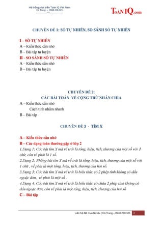 Hệ thống phát triển Toán IQ Việt Nam
Cô Trang – 0948.228.325
-------------***----------------
Liên hệ đặt mua tài liệu | Cô Trang – 0948.228.325 2
CHUYÊN ĐỀ 1: SỐ TỰ NHIÊN, SO SÁNH SỐ TỰ NHIÊN
I – SỐ TỰ NHIÊN
A – Kiến thức cần nhớ
B – Bài tập tự luyện
II - SO SÁNH SỐ TỰ NHIÊN
A – Kiến thức cần nhớ
B – Bài tập tự luyện
CHUYÊN ĐỀ 2:
CÁC BÀI TOÁN VỀ CỘNG TRỪ NHÂN CHIA
A – Kiến thức cần nhớ
Cách tính nhẩm nhanh
B – Bài tập
CHUYÊN ĐỀ 3 - TÌM X
A – Kiến thức cần nhớ
B – Các dạng toán thƣờng gặp ở lớp 2
1.Dạng 1: Các bài tìm X mà vế trái là tổng, hiệu, tích, thương của một số với 1
chữ, còn vế phải là 1 số.
2.Dạng 2: Những bài tìm X mà vế trái là tổng, hiệu, tích, thương của một số với
1 chữ , vế phải là một tổng, hiệu, tích, thương của hai số.
3.Dạng 3: Các bài tìm X mà vế trái là biểu thức có 2 phép tính không có dấu
ngoặc đơn, vế phải là một số .
4.Dạng 4: Các bài tìm X mà vế trái là biểu thức có chứa 2 phép tính không có
dấu ngoặc đơn, còn vế phải là một tổng, hiệu, tích, thương của hai số
C – Bài tập
 