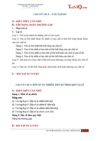 Hệ thống phát triển Toán IQ Việt Nam
Cô Trang – 0948.228.325
-------------***----------------
Liên hệ đặt mua tài liệu | Cô Trang – 0948.228.325 3
CHUYÊN ĐỀ 4 - CẤU TẠO SỐ
A – KIẾN THỨC CẦN NHỚ
B – CÁC DẠNG TOÁN THƢỜNG GẶP
1. Phân tích số
2. Lập số
Loại 1: Viết số tự nhiên từ những chữ số cho trước.
Loại 2: Tìm số lớn nhất (hoặc bé nhất) có hai chữ số khi biết tổng (hoặc hiệu)
của các chữ số.
Dạng 1: Tìm số lớn nhất khi biết tổng các chữ số.
Dạng 2: Tìm số bé nhất có hai chữ số khi biết tổng của các chữ số.
Dạng 3: Tìm số lớn nhất có hai chữ số khi biết hiệu các chữ số của số đó.
Dạng 4: Tìm số bé nhất có hai chữ số khi biết hiệu các chữ số.
Loại 3: Tìm một số có hai chữ số khi biết tích (thương) và tổng (hiệu) hai chữ số
đó.
Loại 4: Tìm các số khi biết tổng hoặc hiệu hoặc tích hoặc thương các chữ số
C – BÀI TẬP TỰ LUYỆN
CHUYÊN ĐỀ 5. DÃY SỐ TỰ NHIÊN, DÃY SỐ THEO QUY LUẬT
A – KIẾN THỨC CẦN NHỚ
Dạng 1: Đếm số tự nhiên
Nâng cao:
a) Trường hợp 1: Dãy số tự nhiên liên tiếp
b) Trường hợp 2: Dãy số tự nhiên lẻ liên tiếp
c) Trường hợp 3: Dãy số tự nhiên chẵn liên tiếp
d) Trường hợp 4: Dãy số tự nhiên cách đều
Dạng 2: Dãy số theo quy luật
Dạng bài thường gặp:
B – BÀI TẬP TỰ LUYỆN
 