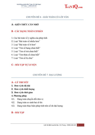 Hệ thống phát triển Toán IQ Việt Nam
Cô Trang – 0948.228.325
-------------***----------------
Liên hệ đặt mua tài liệu | Cô Trang – 0948.228.325 4
CHUYÊN ĐỀ 6 - GIẢI TOÁN CÓ LỜI VĂN
A – KIẾN THỨC CẦN NHỚ
B - CÁC DẠNG TOÁN CƠ BẢN
1. Các bài toán về ý nghĩa của phép tính
2. Loại “Bài toán về nhiều hơn”
3. Loại "Bài toán về ít hơn"
4. Loại “Tìm số hạng chưa biết”
5. Loại “Tìm số trừ chưa biết”
6. Loại “Tìm thừa số chưa biết”
7. Loại “Tìm số bị chia”
C – BÀI TẬP TỰ LUYỆN
CHUYÊN ĐỀ 7. ĐẠI LƯỢNG
A – LÝ THUYẾT
1. Đơn vị đo độ dài
2. Đơn vị đo khối lƣợng
3. Đơn vị đo thời gian
4. Phƣơng pháp
4.1. Dạng toán chuyển đổi đơn vị:
4.2. Dạng toán so sánh hai số đo:
4.3. Dạng toán thực hiện phép tính trên số đo đại lượng:
B – BÀI TẬP
 