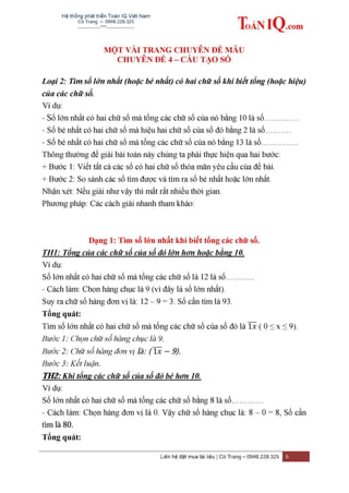 Hệ thống phát triển Toán IQ Việt Nam
Cô Trang – 0948.228.325
-------------***----------------
Liên hệ đặt mua tài liệu | Cô Trang – 0948.228.325 6
MỘT VÀI TRANG CHUYÊN ĐỀ MẪU
CHUYÊN ĐỀ 4 – CẤU TẠO SỐ
Loại 2: Tìm số lớn nhất (hoặc bé nhất) có hai chữ số khi biết tổng (hoặc hiệu)
của các chữ số.
Ví dụ:
- Số lớn nhất có hai chữ số mà tổng các chữ số của nó bằng 10 là số………….
- Số bé nhất có hai chữ số mà hiệu hai chữ số của số đó bằng 2 là số……….
- Số bé nhất có hai chữ số mà tổng các chữ số của nó bằng 13 là số…………..
Thông thường để giải bài toán này chúng ta phải thực hiện qua hai bước:
+ Bước 1: Viết tất cả các số có hai chữ số thỏa mãn yêu cầu của đề bài.
+ Bước 2: So sánh các số tìm được và tìm ra số bé nhất hoặc lớn nhất.
Nhận xét: Nếu giải như vậy thì mất rất nhiều thời gian.
Phương pháp: Các cách giải nhanh tham khảo:
Dạng 1: Tìm số lớn nhất khi biết tổng các chữ số.
TH1: Tổng của các chữ số của số đó lớn hơn hoặc bằng 10.
Ví dụ:
Số lớn nhất có hai chữ số mà tổng các chữ số là 12 là số………..
- Cách làm: Chọn hàng chục là 9 (vì đây là số lớn nhất).
Suy ra chữ số hàng đơn vị là: 12 – 9 = 3. Số cần tìm là 93.
Tổng quát:
Tìm số lớn nhất có hai chữ số mà tổng các chữ số của số đó là ̅̅̅ ( 0 ≤ x ≤ 9).
Bước 1: Chọn chữ số hàng chục là 9.
Bước 2: Chữ số hàng đơn vị là: ( ̅̅̅ 9).
Bước 3: Kết luận.
TH2: Khi tổng các chữ số của số đó bé hơn 10.
Ví dụ:
Số lớn nhất có hai chữ số mà tổng các chữ số bằng 8 là số…………
- Cách làm: Chọn hàng đơn vị là 0. Vậy chữ số hàng chục là: 8 – 0 = 8, Số cần
tìm là 80.
Tổng quát:
 