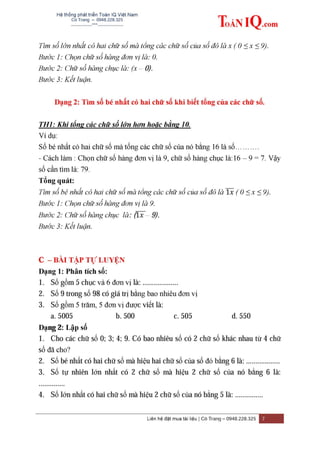Hệ thống phát triển Toán IQ Việt Nam
Cô Trang – 0948.228.325
-------------***----------------
Liên hệ đặt mua tài liệu | Cô Trang – 0948.228.325 7
Tìm số lớn nhất có hai chữ số mà tổng các chữ số của số đó là x ( 0 ≤ x ≤ 9).
Bước 1: Chọn chữ số hàng đơn vị là: 0.
Bước 2: Chữ số hàng chục là: (x – 0).
Bước 3: Kết luận.
Dạng 2: Tìm số bé nhất có hai chữ số khi biết tổng của các chữ số.
TH1: Khi tổng các chữ số lớn hơn hoặc bằng 10.
Ví dụ:
Số bé nhất có hai chữ số mà tổng các chữ số của nó bằng 16 là số……….
- Cách làm : Chọn chữ số hàng đơn vị là 9, chữ số hàng chục là:16 – 9 = 7. Vậy
số cần tìm là: 79.
Tổng quát:
Tìm số bé nhất có hai chữ số mà tổng các chữ số của số đó là ̅̅̅ ( 0 ≤ x ≤ 9).
Bước 1: Chọn chữ số hàng đơn vị là 9.
Bước 2: Chữ số hàng chục là: (̅̅̅̅– 9).
Bước 3: Kết luận.
C – BÀI TẬP TỰ LUYỆN
Dạng 1: Phân tích số:
1. Số gồm 5 chục và 6 đơn vị là: ...................
2. Số 9 trong số 98 có giá trị bằng bao nhiêu đơn vị
3. Số gồm 5 trăm, 5 đơn vị được viết là:
a. 5005 b. 500 c. 505 d. 550
Dạng 2: Lập số
1. Cho các chữ số 0; 3; 4; 9. Có bao nhiêu số có 2 chữ số khác nhau từ 4 chữ
số đã cho?
2. Số bé nhất có hai chữ số mà hiệu hai chữ số của số đó bằng 6 là: ..................
3. Số tự nhiên lớn nhất có 2 chữ số mà hiệu 2 chữ số của nó bằng 6 là:
..............
4. Số lớn nhất có hai chữ số mà hiệu 2 chữ số của nó bằng 5 là: ...............
 