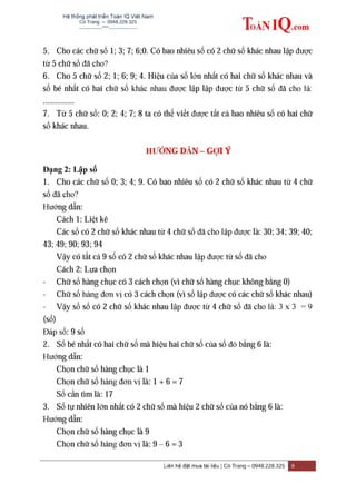 Hệ thống phát triển Toán IQ Việt Nam
Cô Trang – 0948.228.325
-------------***----------------
Liên hệ đặt mua tài liệu | Cô Trang – 0948.228.325 8
5. Cho các chữ số 1; 3; 7; 6;0. Có bao nhiêu số có 2 chữ số khác nhau lập được
từ 5 chữ số đã cho?
6. Cho 5 chữ số 2; 1; 6; 9; 4. Hiệu của số lớn nhất có hai chữ số khác nhau và
số bé nhất có hai chữ số khác nhau được lập lập được từ 5 chữ số đã cho là:
...............
7. Từ 5 chữ số: 0; 2; 4; 7; 8 ta có thể viết được tất cả bao nhiêu số có hai chữ
số khác nhau.
HƢỚNG DẪN – GỢI Ý
Dạng 2: Lập số
1. Cho các chữ số 0; 3; 4; 9. Có bao nhiêu số có 2 chữ số khác nhau từ 4 chữ
số đã cho?
Hướng dẫn:
Cách 1: Liệt kê
Các số có 2 chữ số khác nhau từ 4 chữ số đã cho lập được là: 30; 34; 39; 40;
43; 49; 90; 93; 94
Vậy có tất cả 9 số có 2 chữ số khác nhau lập được từ số đã cho
Cách 2: Lựa chọn
- Chữ số hàng chục có 3 cách chọn (vì chữ số hàng chục không bằng 0)
- Chữ số hàng đơn vị có 3 cách chọn (vì số lập được có các chữ số khác nhau)
- Vậy số số có 2 chữ số khác nhau lập được từ 4 chữ số đã cho là: 3 x 3 = 9
(số)
Đáp số: 9 số
2. Số bé nhất có hai chữ số mà hiệu hai chữ số của số đó bằng 6 là:
Hướng dẫn:
Chọn chữ số hàng chục là 1
Chọn chữ số hàng đơn vị là: 1 + 6 = 7
Số cần tìm là: 17
3. Số tự nhiên lớn nhất có 2 chữ số mà hiệu 2 chữ số của nó bằng 6 là:
Hướng dẫn:
Chọn chữ số hàng chục là 9
Chọn chữ số hàng đơn vị là: 9 – 6 = 3
 