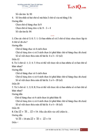 Hệ thống phát triển Toán IQ Việt Nam
Cô Trang – 0948.228.325
-------------***----------------
Liên hệ đặt mua tài liệu | Cô Trang – 0948.228.325 9
Số cần tìm là: 93
4. Số lớn nhất có hai chữ số mà hiệu 2 chữ số của nó bằng 5 là:
Hướng dẫn:
Chọn chữ số hàng chục là 9
Chọn chữ số hàng đơn vị là: 9 – 5 = 4
Số cần tìm là: 94
…..
5. Cho các chữ số 3; 6; 7; 1. Có bao nhiêu số có 2 chữ số khác nhau được lập từ
4 chữ số đã cho?
Hướng dẫn
Chữ số hàng chục có 4 cách chọn
Chữ số hàng đơn vị có 3 cách chọn (vì phải khác chữ số hàng chục đã chọn)
Số số viết được thỏa mãn đề bài là: 4 x 3 = 12 (số)
Điền 12
6. Từ 5 chữ số: 1; 2; 4; 7; 8 ta có thể viết được tất cả bao nhiêu số có hai chữ số
khác nhau?
Hướng dẫn
Chữ số hàng chục có 5 cách chọn
Chữ số hàng đơn vị có 4 cách chọn (vì phải khác chữ số hàng chục đã chọn)
Số số viết được thỏa mãn đề bài là: 5 x 4 = 20 (số)
Điền 20
7. Từ 5 chữ số: 1; 3; 0; 8; 9 ta có thể viết được tất cả bao nhiêu số có hai chữ số
khác nhau?
Hướng dẫn
Chữ số hàng chục có 4 cách chọn (vì phải khác 0)
Chữ số hàng đơn vị có 4 cách chọn (vì phải khác chữ số hàng chục đã chọn)
Số số viết được thỏa mãn đề bài là: 4 x 4 = 16 (số)
Điền 16
8. Cho ̅̅̅̅ ̅̅̅ ̅̅̅̅ . Dấu cần điền vào chỗ chấm là…
Hướng dẫn
Vì ̅̅̅ < 54 nên ̅̅̅̅ ̅̅̅ ̅̅̅̅
Điền <
 