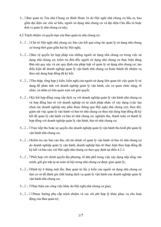 4.1Ban quản trị Tòa nhà Chung cư Binh Đoàn 16 do Hội nghị nhà chung cư bầu ra, bao
   gồm đại diện các chủ sở hữu, người sử dụng nhà chung cư và đại diện Chủ đầu tư hoặc
   đơn vị quản lý nhà chung cư này;

4.2 Trách nhiệm và quyền hạn của Ban quản trị nhà chung cư:

4.2.1Chủ trì Hội nghị nhà chung cư; báo cáo kết quả công tác quản lý sử dụng nhà chung
       cư trong thời gian giữa hai kỳ Hội nghị;

4.2.2Bảo vệ quyền lợi hợp pháp của những người sử dụng nhà chung cư trong việc sử
       dụng nhà chung cư; kiểm tra đôn đốc người sử dụng nhà chung cư thực hiện đúng
       Bản nội quy này và các quy định của pháp luật về quản lý sử dụng nhà chung cư; tạo
       điều kiện để doanh nghiệp quản lý vận hành nhà chung cư hoàn thành tốt nhiệm vụ
       theo nội dung hợp đồng đã ký kết;

4.2.3Thu thập, tổng hợp ý kiến, kiến nghị của người sử dụng liên quan tới việc quản lý sử
       dụng để phản ánh với doanh nghiệp quản lý vận hành, các cơ quan chức năng, tổ
       chức, cá nhân có liên quan xem xét giải quyết;

4.2.4Ký kết hợp đồng cung cấp dịch vụ với doanh nghiệp quản lý vận hành nhà chung cư
       và hợp đồng bảo trì với doanh nghiệp có tư cách pháp nhân về xây dựng (việc lựa
       chọn các doanh nghiệp này phải được thông qua Hội nghị nhà chung cư); theo dõi,
       giám sát việc quản lý vận hành và bảo trì nhà chung cư theo nội dung hợp đồng đã ký
       kết để quản lý vận hành và bảo trì nhà chung cư; nghiệm thu, thanh toán và thanh lý
       hợp đồng với doanh nghiệp quản lý vận hành, bảo trì nhà chung cư;

4.2.5Trực tiếp thu hoặc uỷ quyền cho doanh nghiệp quản lý vận hành thu kinh phí quản lý
       vận hành nhà chung cư;

4.2.6Kiểm tra các báo cáo thu, chi tài chính về quản lý vận hành và bảo trì nhà chung cư
       do doanh nghiệp quản lý vận hành, doanh nghiệp bảo trì thực hiện theo hợp đồng đã
       ký kết và báo cáo với Hội nghị nhà chung cư theo quy định tại điều 4.2.1;

4.2.7Phối hợp với chính quyền địa phương, tổ dân phố trong việc xây dựng nếp sống văn
       minh, giữ gìn trật tự an toàn xã hội trong nhà chung cư được giao quản lý;

4.2.8Định kỳ 6 tháng một lần, Ban quản trị lấy ý kiến của người sử dụng nhà chung cư
       làm cơ sở để đánh giá chất lượng dịch vụ quản lý vận hành của doanh nghiệp quản lý
       vận hành nhà chung cư;

4.2.9Thực hiện các công việc khác do Hội nghị nhà chung cư giao;

4.2.10Được hưởng phụ cấp trách nhiệm và các chi phí hợp lý khác phục vụ cho hoạt
       động của Ban quản trị;




                                            3/7
 