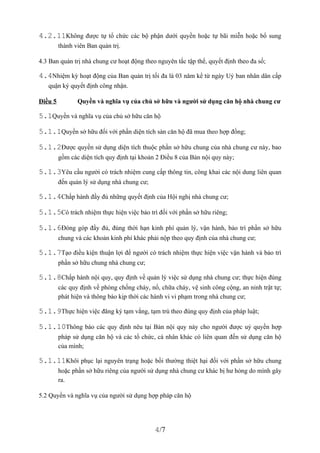 4.2.11Không được tự tổ chức các bộ phận dưới quyền hoặc tự bãi miễn hoặc bổ sung
         thành viên Ban quản trị.

4.3 Ban quản trị nhà chung cư hoạt động theo nguyên tắc tập thể, quyết định theo đa số;

4.4Nhiệm kỳ hoạt động của Ban quản trị tối đa là 03 năm kể từ ngày Uỷ ban nhân dân cấp
   quận ký quyết định công nhận.

Điều 5          Quyền và nghĩa vụ của chủ sở hữu và người sử dụng căn hộ nhà chung cư

5.1Quyền và nghĩa vụ của chủ sở hữu căn hộ

5.1.1Quyền sở hữu đối với phần diện tích sàn căn hộ đã mua theo hợp đồng;

5.1.2Được quyền sử dụng diện tích thuộc phần sở hữu chung của nhà chung cư này, bao
         gồm các diện tích quy định tại khoản 2 Điều 8 của Bản nội quy này;

5.1.3Yêu cầu người có trách nhiệm cung cấp thông tin, công khai các nội dung liên quan
         đến quản lý sử dụng nhà chung cư;

5.1.4Chấp hành đầy đủ những quyết định của Hội nghị nhà chung cư;

5.1.5Có trách nhiệm thực hiện việc bảo trì đối với phần sở hữu riêng;

5.1.6Đóng góp đầy đủ, đúng thời hạn kinh phí quản lý, vận hành, bảo trì phần sở hữu
         chung và các khoản kinh phí khác phải nộp theo quy định của nhà chung cư;

5.1.7Tạo điều kiện thuận lợi để người có trách nhiệm thực hiện việc vận hành và bảo trì
         phần sở hữu chung nhà chung cư;

5.1.8Chấp hành nội quy, quy định về quản lý việc sử dụng nhà chung cư; thực hiện đúng
         các quy định về phòng chống cháy, nổ, chữa cháy, vệ sinh công cộng, an ninh trật tự;
         phát hiện và thông báo kịp thời các hành vi vi phạm trong nhà chung cư;

5.1.9Thực hiện việc đăng ký tạm vắng, tạm trú theo đúng quy định của pháp luật;

5.1.10Thông báo các quy định nêu tại Bản nội quy này cho người được uỷ quyền hợp
         pháp sử dụng căn hộ và các tổ chức, cá nhân khác có liên quan đến sử dụng căn hộ
         của mình;

5.1.11Khôi phục lại nguyên trạng hoặc bồi thường thiệt hại đối với phần sở hữu chung
         hoặc phần sở hữu riêng của người sử dụng nhà chung cư khác bị hư hỏng do mình gây
         ra.

5.2 Quyền và nghĩa vụ của người sử dụng hợp pháp căn hộ




                                             4/7
 