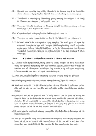 5.2.1   Được sử dụng hợp pháp phần sở hữu riêng căn hộ khi được sự đồng ý của chủ sở hữu
        căn hộ và được sử dụng các phần diện tích thuộc sở hữu chung của nhà chung cư;

5.2.2   Yêu cầu chủ sở hữu cung cấp Bản nội quy quản lý sử dụng nhà chung cư và các thông
        tin liên quan đến việc quản lý sử dụng nhà chung cư;

5.2.3   Tham gia Hội nghị nhà chung cư, đóng góp chi phí vận hành nhà chung cư trong
        trường hợp có thoả thuận với chủ sở hữu;

5.2.4   Chấp hành đầy đủ những quyết định của Hội nghị nhà chung cư;

5.2.5   Thực hiện các nghĩa vụ quy định tại các điều từ 5.1.7 đến 5.1.11 của Nội quy này;

5.2.6Chủ sở hữu Căn hộ hoặc người sử dụng hợp pháp Căn hộ có quyền cử người đại
        diện mình tham gia Hội nghị Nhà Chung cư và biểu quyết những vấn đề thuộc thẩm
        quyền quyết định của Hội nghị Nhà Chung cư. Quyền biểu quyết được tính theo đơn
        vị diện tích phần sở hữu riêng của chủ sở hữu, theo đó 01 m 2 diện tích được 01 phiếu
        biểu quyết;

Điều 6:        Các hành vi nghiêm cấm trong quản lý sử dụng nhà chung cư

6.1Cơi nới, chiếm dụng diện tích, không gian hoặc làm hư hỏng tài sản thuộc phần sở hữu
   chung hoặc phần sử dụng chung dưới mọi hình thức; đục phá, cải tạo, tháo dỡ hoặc làm
   thay đổi phần kết cấu chịu lực, hệ thống hạ tầng kỹ thuật, trang thiết bị sử dụng chung,
   kiến trúc, thiết kế, màu sắc… bên ngoài của nhà chung cư;

6.2Phân chia, chuyển đổi phần sở hữu chung hoặc phần sử dụng chung trái quy định;

6.3 Gây tiếng ồn quá mức quy định; làm ảnh hưởng đến trật tự, trị an nhà chung cư;

6.4 Xả rác thải, nước thải, khí thải, chất độc hại bừa bãi; gây thấm, dột, ô nhiễm môi trường;
    chăn nuôi gia súc, gia cầm trong khu vực thuộc phần sở hữu chung hoặc phần sử dụng
    chung;

6.5 Quảng cáo, viết, vẽ trái quy định hoặc có những hành vi khác mà pháp luật không cho
    phép; sử dụng vật liệu hoặc màu sắc trên mặt ngoài căn hộ, nhà chung cư trái với quy
    định; thay đổi kết cấu, thiết kế của phần sở hữu riêng hoặc phần sử dụng riêng (xây tường
    ngăn lên mặt sàn, di chuyển các trang thiết bị và hệ thống kỹ thuật gắn với phần sở hữu
    chung, đục phá căn hộ, cơi nới diện tích dưới mọi hình thức);

6.6 Sử dụng hoặc cho người khác sử dụng phần sở hữu riêng hoặc phần sử dụng riêng trái với
    mục đích quy định;

6.7 Nuôi gia súc, gia cầm trong khu vực thuộc sở hữu riêng hoặc phần sử dụng riêng làm ảnh
    hưởng tới trật tự, mỹ quan và môi trường sống của các hộ khác và khu vực công cộng;
    trường hợp nuôi vật cảnh thì phải đảm bảo tuân thủ đúng quy định của pháp luật);

                                             5/7
 