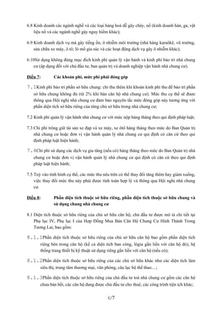 6.8 Kinh doanh các ngành nghề và các loại hàng hoá dễ gây cháy, nổ (kinh doanh hàn, ga, vật
    liệu nổ và các ngành nghề gây nguy hiểm khác);

6.9 Kinh doanh dịch vụ mà gây tiếng ồn, ô nhiễm môi trường (nhà hàng karaôkê, vũ trường,
    sửa chữa xe máy, ô tô; lò mổ gia súc và các hoạt động dịch vụ gây ô nhiễm khác);

6.10Sử dụng không đúng mục đích kinh phí quản lý vận hành và kinh phí bảo trì nhà chung
    cư (áp dụng đối với chủ đầu tư, ban quản trị và doanh nghiệp vận hành nhà chung cư).

Điều 7:       Các khoản phí, mức phí phải đóng góp

7.1Kinh phí bảo trì phần sở hữu chung: chỉ thu thêm khi khoản kinh phí thu để bảo trì phần
   sở hữu chung không đủ (từ 2% khi bán căn hộ nhà chung cư). Mức thu cụ thể sẽ được
   thông qua Hội nghị nhà chung cư đảm bảo nguyên tắc mức đóng góp này tương ứng với
   phần diện tích sở hữu riêng của từng chủ sở hữu trong nhà chung cư;

7.2 Kinh phí quản lý vận hành nhà chung cư với mức nộp hàng tháng theo qui định pháp luật;

7.3 Chi phí trông giữ tài sản xe đạp và xe máy, xe ôtô hàng tháng theo mức do Ban Quản trị
    nhà chung cư hoặc đơn vị vận hành quản lý nhà chung cư qui định có căn cứ theo qui
    định pháp luật hiện hành;

7.4Chi phí sử dụng các dịch vụ gia tăng (nếu có) hàng tháng theo mức do Ban Quản trị nhà
   chung cư hoặc đơn vị vận hành quản lý nhà chung cư qui định có căn cứ theo qui định
   pháp luật hiện hành;

7.5 Tuỳ vào tình hình cụ thể, các mức thu nêu trên có thể thay đổi tăng thêm hay giảm xuống,
    việc thay đổi mức thu này phải được tính toán hợp lý và thông qua Hội nghị nhà chung
    cư.

Điều 8:       Phần diện tích thuộc sở hữu riêng, phần diện tích thuộc sở hữu chung và
              sử dụng chung nhà chung cư

8.1 Diện tích thuộc sở hữu riêng của chủ sở hữu căn hộ, chủ đầu tư được mô tả chi tiết tại
    Phụ lục IV, Phụ lục I của Hợp Đồng Mua Bán Căn Hộ Chung Cư Hình Thành Trong
    Tương Lai, bao gồm:

8.1.1Phần diện tích thuộc sở hữu riêng của chủ sở hữu căn hộ bao gồm phần diện tích
       riêng bên trong căn hộ (kể cả diện tích ban công, lôgia gắn liền với căn hộ đó), hệ
       thống trang thiết bị kỹ thuật sử dụng riêng gắn liền với căn hộ (nếu có);

8.1.2Phần diện tích thuộc sở hữu riêng của các chủ sở hữu khác như các diện tích làm
       siêu thị, trung tâm thương mại, văn phòng, câu lạc bộ thể thao…;

8.1.3Phần diện tích thuộc sở hữu riêng của chủ đầu tư toà nhà chung cư gồm các căn hộ
       chưa bán hết, các căn hộ đang được chủ đầu tư cho thuê, các công trình tiện ích khác;


                                            6/7
 