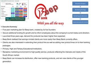 1. Executive Summary
• Five-year marketing plan for Beep bank, created by its five founders
• Secure additional funding for growth and to inform employees about the company’s current status and direction.
• Launched three years ago, demand for products has been higher than expected.
• Beep Bank realised that savings minded clients are more ready than Beep Bank currently offers.
• Clients are also interested in extending their product line as well as adding new product lines on to their banking
packages.
• Primary, High and Tertiary Educational Institutions.
• Receptive marketing environment to high-quality service, products reflecting the interests and needs of the
South African market.
• Beep Bank can increase its distribution, offer new banking products, and win new clients of the younger
generation.
Beep
Beep
With you all the way
 